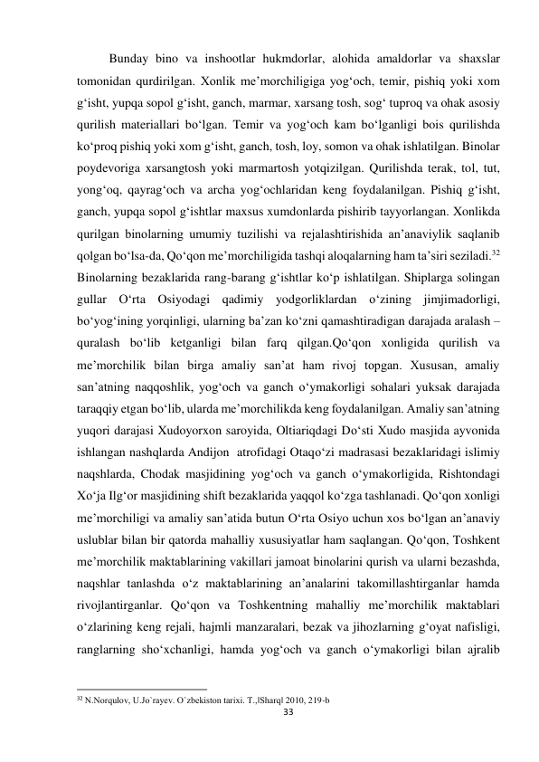 33 
 
Bunday bino va inshootlar hukmdorlar, alohida amaldorlar va shaxslar 
tomonidan qurdirilgan. Xonlik me’morchiligiga yog‘och, temir, pishiq yoki xom 
g‘isht, yupqa sopol g‘isht, ganch, marmar, xarsang tosh, sog‘ tuproq va ohak asosiy 
qurilish materiallari bo‘lgan. Temir va yog‘och kam bo‘lganligi bois qurilishda 
ko‘proq pishiq yoki xom g‘isht, ganch, tosh, loy, somon va ohak ishlatilgan. Binolar 
poydevoriga xarsangtosh yoki marmartosh yotqizilgan. Qurilishda terak, tol, tut, 
yong‘oq, qayrag‘och va archa yog‘ochlaridan keng foydalanilgan. Pishiq g‘isht, 
ganch, yupqa sopol g‘ishtlar maxsus xumdonlarda pishirib tayyorlangan. Xonlikda 
qurilgan binolarning umumiy tuzilishi va rejalashtirishida an’anaviylik saqlanib 
qolgan bo‘lsa-da, Qo‘qon me’morchiligida tashqi aloqalarning ham ta’siri seziladi.32 
Binolarning bezaklarida rang-barang g‘ishtlar ko‘p ishlatilgan. Shiplarga solingan 
gullar O‘rta Osiyodagi qadimiy yodgorliklardan o‘zining jimjimadorligi, 
bo‘yog‘ining yorqinligi, ularning ba’zan ko‘zni qamashtiradigan darajada aralash – 
quralash bo‘lib ketganligi bilan farq qilgan.Qo‘qon xonligida qurilish va 
me’morchilik bilan birga amaliy san’at ham rivoj topgan. Xususan, amaliy 
san’atning naqqoshlik, yog‘och va ganch o‘ymakorligi sohalari yuksak darajada 
taraqqiy etgan bo‘lib, ularda me’morchilikda keng foydalanilgan. Amaliy san’atning 
yuqori darajasi Xudoyorxon saroyida, Oltiariqdagi Do‘sti Xudo masjida ayvonida 
ishlangan nashqlarda Andijon  atrofidagi Otaqo‘zi madrasasi bezaklaridagi islimiy 
naqshlarda, Chodak masjidining yog‘och va ganch o‘ymakorligida, Rishtondagi 
Xo‘ja Ilg‘or masjidining shift bezaklarida yaqqol ko‘zga tashlanadi. Qo‘qon xonligi 
me’morchiligi va amaliy san’atida butun O‘rta Osiyo uchun xos bo‘lgan an’anaviy 
uslublar bilan bir qatorda mahalliy xususiyatlar ham saqlangan. Qo‘qon, Toshkent 
me’morchilik maktablarining vakillari jamoat binolarini qurish va ularni bezashda, 
naqshlar tanlashda o‘z maktablarining an’analarini takomillashtirganlar hamda 
rivojlantirganlar. Qo‘qon va Toshkentning mahalliy me’morchilik maktablari 
o‘zlarining keng rejali, hajmli manzaralari, bezak va jihozlarning g‘oyat nafisligi, 
ranglarning sho‘xchanligi, hamda yog‘och va ganch o‘ymakorligi bilan ajralib 
                                                           
32 N.Norqulov, U.Jo`rayev. O`zbekiston tarixi. T.,‖Sharq‖ 2010, 219-b 
