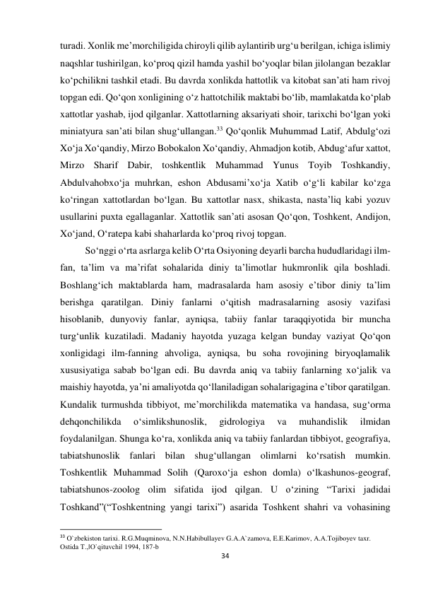 34 
 
turadi. Xonlik me’morchiligida chiroyli qilib aylantirib urg‘u berilgan, ichiga islimiy 
naqshlar tushirilgan, ko‘proq qizil hamda yashil bo‘yoqlar bilan jilolangan bezaklar 
ko‘pchilikni tashkil etadi. Bu davrda xonlikda hattotlik va kitobat san’ati ham rivoj 
topgan edi. Qo‘qon xonligining o‘z hattotchilik maktabi bo‘lib, mamlakatda ko‘plab 
xattotlar yashab, ijod qilganlar. Xattotlarning aksariyati shoir, tarixchi bo‘lgan yoki 
miniatyura san’ati bilan shug‘ullangan.33 Qo‘qonlik Muhummad Latif, Abdulg‘ozi 
Xo‘ja Xo‘qandiy, Mirzo Bobokalon Xo‘qandiy, Ahmadjon kotib, Abdug‘afur xattot, 
Mirzo Sharif Dabir, toshkentlik Muhammad Yunus Toyib Toshkandiy, 
Abdulvahobxo‘ja muhrkan, eshon Abdusami’xo‘ja Xatib o‘g‘li kabilar ko‘zga 
ko‘ringan xattotlardan bo‘lgan. Bu xattotlar nasx, shikasta, nasta’liq kabi yozuv 
usullarini puxta egallaganlar. Xattotlik san’ati asosan Qo‘qon, Toshkent, Andijon, 
Xo‘jand, O‘ratepa kabi shaharlarda ko‘proq rivoj topgan. 
  
So‘nggi o‘rta asrlarga kelib O‘rta Osiyoning deyarli barcha hududlaridagi ilm-
fan, ta’lim va ma’rifat sohalarida diniy ta’limotlar hukmronlik qila boshladi. 
Boshlang‘ich maktablarda ham, madrasalarda ham asosiy e’tibor diniy ta’lim 
berishga qaratilgan. Diniy fanlarni o‘qitish madrasalarning asosiy vazifasi 
hisoblanib, dunyoviy fanlar, ayniqsa, tabiiy fanlar taraqqiyotida bir muncha 
turg‘unlik kuzatiladi. Madaniy hayotda yuzaga kelgan bunday vaziyat Qo‘qon 
xonligidagi ilm-fanning ahvoliga, ayniqsa, bu soha rovojining biryoqlamalik 
xususiyatiga sabab bo‘lgan edi. Bu davrda aniq va tabiiy fanlarning xo‘jalik va 
maishiy hayotda, ya’ni amaliyotda qo‘llaniladigan sohalarigagina e’tibor qaratilgan. 
Kundalik turmushda tibbiyot, me’morchilikda matematika va handasa, sug‘orma 
dehqonchilikda 
o‘simlikshunoslik, 
gidrologiya 
va 
muhandislik 
ilmidan 
foydalanilgan. Shunga ko‘ra, xonlikda aniq va tabiiy fanlardan tibbiyot, geografiya, 
tabiatshunoslik fanlari bilan shug‘ullangan olimlarni ko‘rsatish mumkin. 
Toshkentlik Muhammad Solih (Qaroxo‘ja eshon domla) o‘lkashunos-geograf, 
tabiatshunos-zoolog olim sifatida ijod qilgan. U o‘zining “Tarixi jadidai 
Toshkand”(“Toshkentning yangi tarixi”) asarida Toshkent shahri va vohasining 
                                                           
33 O`zbekiston tarixi. R.G.Muqminova, N.N.Habibullayev G.A.A`zamova, E.E.Karimov, A.A.Tojiboyev taxr. 
Ostida T.,‖O`qituvchi‖ 1994, 187-b 
