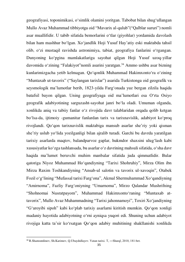 35 
 
geografiyasi, toponimikasi, o‘simlik olamini yoritgan. Tabobat bilan shug‘ullangan 
Mullo Avaz Muhammad tibbiyotga oid “Mavarix al-qulub”(“Qalblar sururi”) nomli 
asar muallifidir. U tabib sifatida bemorlarini o‘tlar (giyohlar) yordamida davolash 
bilan ham mashhur bo‘lgan. Xo‘jandlik Hoji Yusuf Hay’atiy eski maktabda tahsil 
olib, o‘zi mustaqil ravishda astronimiya, tabiat, geografiya fanlarini o‘rgangan. 
Dunyoning ko‘pgina mamlakatlariga sayohat qilgan Hoji Yusuf uzoq-yillar 
davomida o‘zining “Falakiyot”nomli asarini yaratgan.34 Ammo ushbu asar bizning 
kunlarimizgacha yetib kelmagan. Qo‘qonlik Muhammad Hakimxonto‘ra o‘zining 
“Muntaxab ut-tavorix” (“Saylangan tarixlar”) asarida Turkistonga oid geografik va 
seysmologik ma’lumotlar berib, 1823-yilda Farg‘onada yuz bergan zilzila haqida 
batafsil bayon qilgan. Uning geografiyaga oid ma’lumotlari esa O‘rta Osiyo 
geografik adabiyotining sarguzasht-sayohat janri bo‘la oladi. Umuman olganda, 
xonlikda aniq va tabiiy fanlar o‘z rivojida davr talablaridan orqada qolib ketgan 
bo‘lsa-da, ijtimoiy -gumanitar fanlardan tarix va tarixnavislik, adabiyot ko‘proq 
rivojlandi. Qo‘qon tarixnavislik maktabiga mansub asarlar she’riy yoki qisman 
she’riy uslub yo‘lida yozilganligi bilan ajralib turadi. Garchi bu davrda yaratilgan 
tarixiy asarlarda maqtov, balandparvoz gaplar, hukmdor shaxsini ulug‘lash kabi 
xususiyatlar ko‘zga tashlansada, bu asarlar o‘z davrining mahsuli sifatida, o‘sha davr 
haqida ma’lumot beruvchi muhim manbalar sifatida juda qimmatlidir. Bular 
qatoriga Niyoz Muhammad Ho‘qandiyning “Tarixi Shohruhiy”, Mirza Olim ibn 
Mirza Raxim Toshkandiyning “Ansab-ul salotin va tavorix ul-xavoqin”, Otabek 
Fozil o‘g‘lining “Mufassal tarixi Farg‘ona”, Akmal Shermuhammad Xo‘qandiyning 
“Amirnoma”, Fazliy Farg‘oniyning “Umarnoma”, Mirzo Qalandar Mushrifning 
“Shohnomai Nusratpayom”, Muhammad Hakimxonto‘raning “Muntaxab at-
tavorix”, Mullo Avaz Muhammadning “Tarixi jahonnamoyi”, Toxiri Xo‘jandiyning 
“G‘aroyibi sipoh” kabi ko‘plab tarixiy asarlarni kiritish mumkin. Qo‘qon xonligi 
madaniy hayotida adabiyotning o‘rni ayniqsa yuqori edi. Shuning uchun adabiyot 
rivojiga katta ta’sir ko‘rsatgan Qo‘qon adabiy muhitining shakllanishi xonlikda 
                                                           
34 R.Shamsutdinov, Sh.Karimov, Q.Ubaydullayev. Vatan tarixi. T, ―Sharq‖, 2010, 181-bet. 
