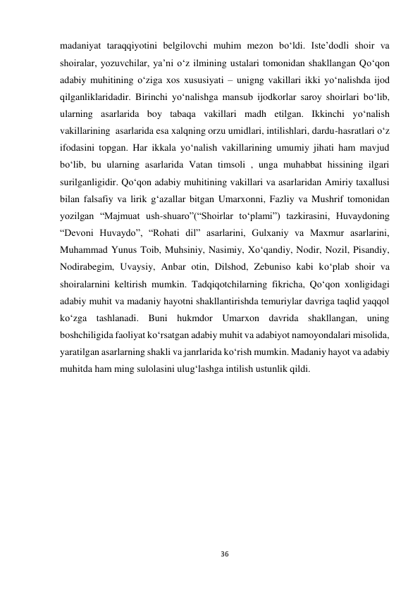 36 
 
madaniyat taraqqiyotini belgilovchi muhim mezon bo‘ldi. Iste’dodli shoir va 
shoiralar, yozuvchilar, ya’ni o‘z ilmining ustalari tomonidan shakllangan Qo‘qon 
adabiy muhitining o‘ziga xos xususiyati – unigng vakillari ikki yo‘nalishda ijod 
qilganliklaridadir. Birinchi yo‘nalishga mansub ijodkorlar saroy shoirlari bo‘lib, 
ularning asarlarida boy tabaqa vakillari madh etilgan. Ikkinchi yo‘nalish 
vakillarining  asarlarida esa xalqning orzu umidlari, intilishlari, dardu-hasratlari o‘z 
ifodasini topgan. Har ikkala yo‘nalish vakillarining umumiy jihati ham mavjud 
bo‘lib, bu ularning asarlarida Vatan timsoli , unga muhabbat hissining ilgari 
surilganligidir. Qo‘qon adabiy muhitining vakillari va asarlaridan Amiriy taxallusi 
bilan falsafiy va lirik g‘azallar bitgan Umarxonni, Fazliy va Mushrif tomonidan 
yozilgan “Majmuat ush-shuaro”(“Shoirlar to‘plami”) tazkirasini, Huvaydoning 
“Devoni Huvaydo”, “Rohati dil” asarlarini, Gulxaniy va Maxmur asarlarini, 
Muhammad Yunus Toib, Muhsiniy, Nasimiy, Xo‘qandiy, Nodir, Nozil, Pisandiy, 
Nodirabegim, Uvaysiy, Anbar otin, Dilshod, Zebuniso kabi ko‘plab shoir va 
shoiralarnini keltirish mumkin. Tadqiqotchilarning fikricha, Qo‘qon xonligidagi 
adabiy muhit va madaniy hayotni shakllantirishda temuriylar davriga taqlid yaqqol 
ko‘zga tashlanadi. Buni hukmdor Umarxon davrida shakllangan, uning 
boshchiligida faoliyat ko‘rsatgan adabiy muhit va adabiyot namoyondalari misolida, 
yaratilgan asarlarning shakli va janrlarida ko‘rish mumkin. Madaniy hayot va adabiy 
muhitda ham ming sulolasini ulug‘lashga intilish ustunlik qildi. 
 
                                                        
 
 
 
 
 
 
