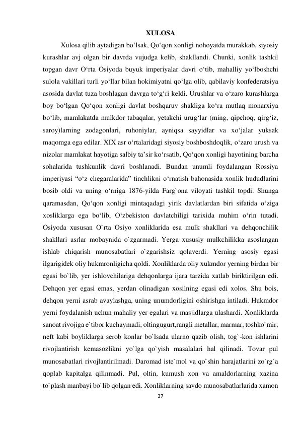 37 
 
XULOSA 
Xulosa qilib aytadigan bo‘lsak, Qo‘qon xonligi nohoyatda murakkab, siyosiy 
kurashlar avj olgan bir davrda vujudga kelib, shakllandi. Chunki, xonlik tashkil 
topgan davr O‘rta Osiyoda buyuk imperiyalar davri o‘tib, mahalliy yo‘lboshchi 
sulola vakillari turli yo‘llar bilan hokimiyatni qo‘lga olib, qabilaviy konfederatsiya 
asosida davlat tuza boshlagan davrga to‘g‘ri keldi. Urushlar va o‘zaro kurashlarga 
boy bo‘lgan Qo‘qon xonligi davlat boshqaruv shakliga ko‘ra mutlaq monarxiya 
bo‘lib, mamlakatda mulkdor tabaqalar, yetakchi urug‘lar (ming, qipchoq, qirg‘iz, 
saroy)larning zodagonlari, ruhoniylar, ayniqsa sayyidlar va xo‘jalar yuksak 
maqomga ega edilar. XIX asr o‘rtalaridagi siyosiy boshboshdoqlik, o‘zaro urush va 
nizolar mamlakat hayotiga salbiy ta’sir ko‘rsatib, Qo‘qon xonligi hayotining barcha 
sohalarida tushkunlik davri boshlanadi. Bundan unumli foydalangan Rossiya 
imperiyasi “o‘z chegaralarida” tinchlikni o‘rnatish bahonasida xonlik hududlarini 
bosib oldi va uning o‘rniga 1876-yilda Farg`ona viloyati tashkil topdi. Shunga 
qaramasdan, Qo‘qon xonligi mintaqadagi yirik davlatlardan biri sifatida o‘ziga 
xosliklarga ega bo‘lib, O‘zbekiston davlatchiligi tarixida muhim o‘rin tutadi. 
Osiyoda xususan O`rta Osiyo xonliklarida esa mulk shakllari va dehqonchilik 
shakllari asrlar mobaynida o`zgarmadi. Yerga xususiy mulkchilikka asoslangan 
ishlab chiqarish munosabatlari o`zgarishsiz qolaverdi. Yerning asosiy egasi 
ilgarigidek oliy hukmronligicha qoldi. Xonliklarda oliy xukmdor yerning birdan bir 
egasi bo`lib, yer ishlovchilariga dehqonlarga ijara tarzida xatlab biriktirilgan edi. 
Dehqon yer egasi emas, yerdan olinadigan xosilning egasi edi xolos. Shu bois, 
dehqon yerni asrab avaylashga, uning unumdorligini oshirishga intiladi. Hukmdor 
yerni foydalanish uchun mahaliy yer egalari va masjidlarga ulashardi. Xonliklarda 
sanoat rivojiga e`tibor kuchaymadi, oltingugurt,rangli metallar, marmar, toshko`mir, 
neft kabi boyliklarga serob konlar bo`lsada ularno qazib olish, tog`-kon ishlarini 
rivojlantirish kemasozlikni yo`lga qo`yish masalalari hal qilinadi. Tovar pul 
munosabatlari rivojlantirilmadi. Daromad iste`mol va qo`shin harajatlarini zo`rg`a 
qoplab kapitalga qilinmadi. Pul, oltin, kumush xon va amaldorlarning xazina 
to`plash manbayi bo`lib qolgan edi. Xonliklarning savdo munosabatlarlarida xamon 
