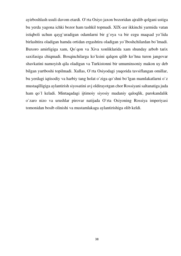 38 
 
ayirboshlash usuli davom etardi. O`rta Osiyo jaxon bozoridan ajralib qolgani ustiga 
bu yerda yagona ichki bozor ham tashkil topmadi. XIX-asr ikkinchi yarmida vatan 
istiqboli uchun qayg`uradigan odamlarni bir g`oya va bir ezgu maqsad yo`lida 
birlashtira oladigan hamda ortidan ergashtira oladigan yo`lboshchilardan bo`lmadi. 
Buxoro amirligiga xam, Qo`qon va Xiva xonliklarida xam shunday arbob tarix 
saxifasiga chiqmadi. Bosqinchilarga ko`ksini qalqon qilib ko`hna turon jangovar 
shavkatini namoyish qila oladigan va Turkistonni bir umuminsoniy makon uy deb 
bilgan yurtboshi topilmadi. Xullas, O`rta Osiyodagi yuqorida tavsiflangan omillar, 
bu yerdagi iqtisodiy va harbiy tang holat o`ziga qo`shni bo`lgan mamlakatlarni o`z 
mustaqilligiga aylantirish siyosatini avj oldirayotgan chor Rossiyani saltanatiga juda 
ham qo`l keladi. Mintaqadagi ijtimoiy siyosiy madaniy qaloqlik, parokandalik 
o`zaro nizo va urushlar pirovar natijada O`rta Osiyoning Rossiya imperiyasi 
tomonidan bosib olinishi va mustamlakaga aylantirishiga olib keldi. 
 
 
 
 
 
 
 
 
 
 
 
 
 
 
 
 
