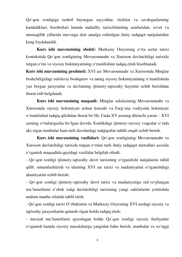 3 
 
Qo`qon xonligiga tashrif buyurgan sayyohlar, elchilar va savdogarlarning 
kundaliklari, hisobotlari hamda mahalliy tarixchilarning asarlaridan, sovet va 
mustaqillik yillarida mavzuga doir amalga oshirilgan ilmiy tadqiqot natijalaridan 
keng foydalanildi. 
Kurs ishi mavzusining obekti: Markaziy Osiyoning o‘rta asrlar tarixi 
kontekstida Qo`qon xonligining Movarounnahr va Xuroson davlatchiligi tarixida 
tutgan o‘rni va siyosiy hokimiyatining o‘rnatilishini tadqiq etish hisoblanadi.  
Kurs ishi mavzusining predmeti: XVI asr Movarounnahr va Xurosonda Minglar 
boshchiligidagi sulolaviy boshqaruv va uning siyosiy hokimiyatining o‘rnatilishida 
yuz bergan jarayonlar va davlatning ijtimoiy-iqtisodiy hayotini ochib berishdan 
iborat etib belgilandi.  
Kurs ishi mavzusining maqsadi: Minglar sulolasining Movarounnahr va 
Xurosonda siyosiy hokimiyati uchun kurashi va Farg`ona vodiysida hokimyati 
o‘rnatilishini tadqiq qilishdan iborat bo‘lib, Unda XV asrning ikkinchi yarmi – XVI 
asrning o‘rtalarigacha bo‘lgan davrda Xonlikdagi ijtimoiy-siyosiy voqealar o‘zida 
aks etgan manbalar ham turli davrlardagi tadqiqotlar tahlili orqali ochib berish.  
Kurs ishi mavzusining vazifalari: Qo`qon xonligining Movarounnahr va 
Xuroson davlatchiligi tarixida tutgan o‘rnini turli ilmiy tadqiqot metodlari asosida 
o‘rganish maqsadida quyidagi vazifalar belgilab olindi:  
- Qo`qon xonligi ijtimoiy-iqtisodiy davri tarixining o‘rganilishi natijalarini tahlil 
qilib, umumlashtirish va ularning XVI asr tarixi va madaniyatini o‘rganishdagi 
ahamiyatini ochib berish;  
- Qo`qon xonligi ijtimoiy-iqtisodiy davri tarixi va madaniyatiga oid to‘plangan 
ma’lumotlarni o‘zbek xalqi davlatchiligi tarixining yangi sahifalarini yoritishda 
muhim manba sifatida tahlil etish;  
- Qo`qon xonligi tarixi O‘zbekiston va Markaziy Osiyoning XVI asrdagi siyosiy va 
iqtisodiy jarayonlarini qamrab olgan holda tadqiq etish;  
- mavjud ma’lumotlarni qiyoslagan holda Qo`qon xonligi siyosiy faoliyatini 
o‘rganish hamda siyosiy masalalariga yangidan baho berish, manbalar va so‘nggi 
