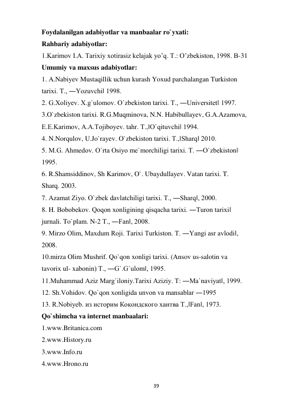 39 
 
Foydalanilgan adabiyotlar va manbaalar ro`yxati: 
Rahbariy adabiyotlar: 
1.Karimov I.А. Tarixiy xotirasiz kelajak yoʼq. T.: Oʼzbekiston, 1998. B-31 
Umumiy va maxsus adabiyotlar: 
1. A.Nabiyev Mustaqillik uchun kurash Yoxud parchalangan Turkiston 
tarixi. T., ―Yozuvchi‖ 1998. 
2. G.Xoliyev. X.g`ulomov. O`zbekiston tarixi. T., ―Universitet‖ 1997. 
3.O`zbekiston tarixi. R.G.Muqminova, N.N. Habibullayev, G.A.Azamova, 
E.E.Karimov, A.A.Tojiboyev. tahr. T.,‖O`qituvchi‖ 1994. 
4. N.Norqulov, U.Jo`rayev. O`zbekiston tarixi. T.,‖Sharq‖ 2010. 
5. M.G. Ahmedov. O`rta Osiyo me`morchiligi tarixi. T. ―O`zbekiston‖ 
1995. 
6. R.Shamsiddinov, Sh Karimov, O`. Ubaydullayev. Vatan tarixi. T. 
Sharq. 2003. 
7. Azamat Ziyo. O`zbek davlatchiligi tarixi. T., ―Sharq‖, 2000. 
8. H. Bobobekov. Qoqon xonligining qisqacha tarixi. ―Turon tarixi‖ 
jurnali. To`plam. N-2 T., ―Fan‖, 2008. 
9. Mirzo Olim, Maxdum Roji. Tarixi Turkiston. T. ―Yangi asr avlodi‖, 
2008. 
10.mirza Olim Mushrif. Qo`qon xonligi tarixi. (Ansov us-salotin va 
tavorix ul- xabonin) T., ―G`.G`ulom‖, 1995. 
11.Muhammad Aziz Marg`iloniy.Tarixi Aziziy. T: ―Ma`naviyat‖, 1999. 
12. Sh.Vohidov. Qo`qon xonligida unvon va mansablar ―1995 
13. R.Nobiyeb. из историм Кокондского хантва T.,‖Fan‖, 1973. 
Qo`shimcha va internet manbaalari: 
1.www.Britanica.com 
2.www.History.ru 
3.www.Info.ru 
4.www.Hrono.ru 
 
