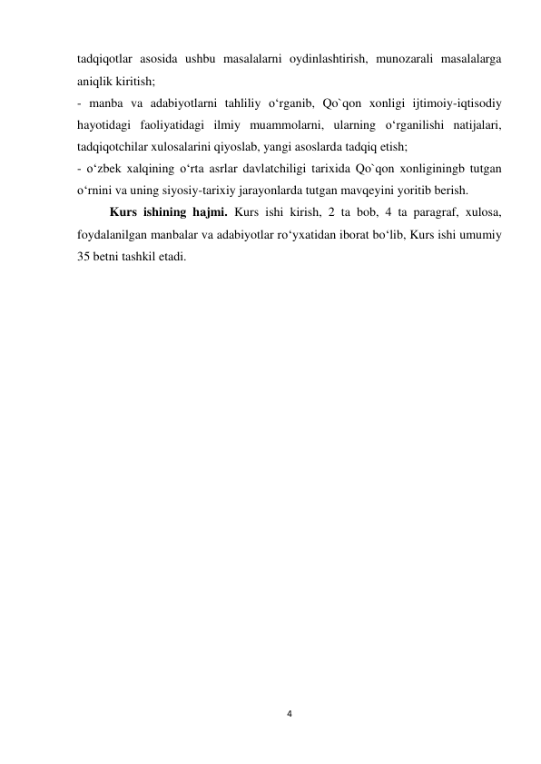 4 
 
tadqiqotlar asosida ushbu masalalarni oydinlashtirish, munozarali masalalarga 
aniqlik kiritish;  
- manba va adabiyotlarni tahliliy o‘rganib, Qo`qon xonligi ijtimoiy-iqtisodiy 
hayotidagi faoliyatidagi ilmiy muammolarni, ularning o‘rganilishi natijalari, 
tadqiqotchilar xulosalarini qiyoslab, yangi asoslarda tadqiq etish;  
- o‘zbek xalqining o‘rta asrlar davlatchiligi tarixida Qo`qon xonliginingb tutgan 
o‘rnini va uning siyosiy-tarixiy jarayonlarda tutgan mavqeyini yoritib berish. 
Kurs ishining hajmi. Kurs ishi kirish, 2 ta bob, 4 ta paragraf, xulosa, 
foydalanilgan manbalar va adabiyotlar ro‘yxatidan iborat bo‘lib, Kurs ishi umumiy 
35 betni tashkil etadi. 
 
 
 
 
 
 
 
 
 
 
 
 
 
 
 
