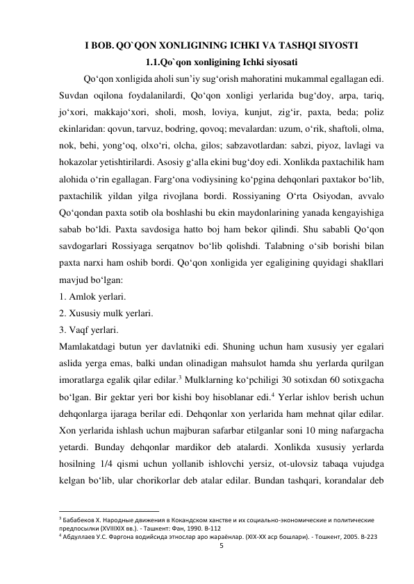 5 
 
I BOB. QO`QON XONLIGINING ICHKI VA TASHQI SIYOSTI 
1.1.Qo`qon xonligining Ichki siyosati 
 
Qo‘qon xonligida aholi sun’iy sug‘orish mahoratini mukammal egallagan edi. 
Suvdan oqilona foydalanilardi, Qo‘qon xonligi yerlarida bug‘doy, arpa, tariq, 
jo‘xori, makkajo‘xori, sholi, mosh, loviya, kunjut, zig‘ir, paxta, beda; poliz 
ekinlaridan: qovun, tarvuz, bodring, qovoq; mevalardan: uzum, o‘rik, shaftoli, olma, 
nok, behi, yong‘oq, olxo‘ri, olcha, gilos; sabzavotlardan: sabzi, piyoz, lavlagi va 
hokazolar yetishtirilardi. Asosiy g‘alla ekini bug‘doy edi. Xonlikda paxtachilik ham 
alohida o‘rin egallagan. Farg‘ona vodiysining ko‘pgina dehqonlari paxtakor bo‘lib, 
paxtachilik yildan yilga rivojlana bordi. Rossiyaning O‘rta Osiyodan, avvalo 
Qo‘qondan paxta sotib ola boshlashi bu ekin maydonlarining yanada kengayishiga 
sabab bo‘ldi. Paxta savdosiga hatto boj ham bekor qilindi. Shu sababli Qo‘qon 
savdogarlari Rossiyaga serqatnov bo‘lib qolishdi. Talabning o‘sib borishi bilan 
paxta narxi ham oshib bordi. Qo‘qon xonligida yer egaligining quyidagi shakllari 
mavjud bo‘lgan: 
1. Amlok yerlari. 
2. Xususiy mulk yerlari. 
3. Vaqf yerlari. 
Mamlakatdagi butun yer davlatniki edi. Shuning uchun ham xususiy yer egalari 
aslida yerga emas, balki undan olinadigan mahsulot hamda shu yerlarda qurilgan 
imoratlarga egalik qilar edilar.3 Mulklarning ko‘pchiligi 30 sotixdan 60 sotixgacha 
bo‘lgan. Bir gektar yeri bor kishi boy hisoblanar edi.4 Yerlar ishlov berish uchun 
dehqonlarga ijaraga berilar edi. Dehqonlar xon yerlarida ham mehnat qilar edilar. 
Xon yerlarida ishlash uchun majburan safarbar etilganlar soni 10 ming nafargacha 
yetardi. Bunday dehqonlar mardikor deb atalardi. Xonlikda xususiy yerlarda 
hosilning 1/4 qismi uchun yollanib ishlovchi yersiz, ot-ulovsiz tabaqa vujudga 
kelgan bo‘lib, ular chorikorlar deb atalar edilar. Bundan tashqari, korandalar deb 
                                                           
3 Бабабеков X. Народные движения в Кокандском ханстве и их социально-экономические и политические 
предпосылки (XVIIIXIX вв.). - Ташкент: Фан, 1990. B-112 
4 Абдуллаев У.С. Фаргона водийсида этнослар аро жараёнлар. (XIX-XX аср бошлари). - Тошкент, 2005. B-223 
