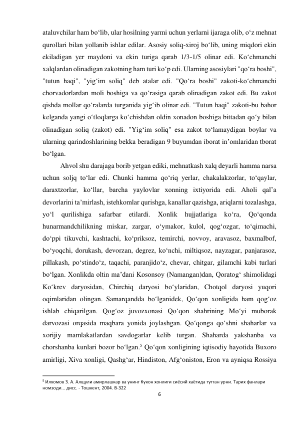 6 
 
ataluvchilar ham bo‘lib, ular hosilning yarmi uchun yerlarni ijaraga olib, o‘z mehnat 
qurollari bilan yollanib ishlar edilar. Asosiy soliq-xiroj bo‘lib, uning miqdori ekin 
ekiladigan yer maydoni va ekin turiga qarab 1/3-1/5 olinar edi. Ko‘chmanchi 
xalqlardan olinadigan zakotning ham turi ko‘p edi. Ularning asosiylari "qo‘ra boshi", 
"tutun haqi", "yig‘im soliq" deb atalar edi. "Qo‘ra boshi" zakoti-ko‘chmanchi 
chorvadorlardan moli boshiga va qo‘rasiga qarab olinadigan zakot edi. Bu zakot 
qishda mollar qo‘ralarda turganida yig‘ib olinar edi. "Tutun haqi" zakoti-bu bahor 
kelganda yangi o‘tloqlarga ko‘chishdan oldin xonadon boshiga bittadan qo‘y bilan 
olinadigan soliq (zakot) edi. "Yig‘im soliq" esa zakot to‘lamaydigan boylar va 
ularning qarindoshlarining bekka beradigan 9 buyumdan iborat in’omlaridan tborat 
bo‘lgan. 
Ahvol shu darajaga borib yetgan ediki, mehnatkash xalq deyarli hamma narsa 
uchun soljq to‘lar edi. Chunki hamma qo‘riq yerlar, chakalakzorlar, to‘qaylar, 
daraxtzorlar, ko‘llar, barcha yaylovlar xonning ixtiyorida edi. Aholi qal’a 
devorlarini ta’mirlash, istehkomlar qurishga, kanallar qazishga, ariqlarni tozalashga, 
yo‘l 
qurilishiga 
safarbar 
etilardi. 
Xonlik 
hujjatlariga 
ko‘ra, 
Qo‘qonda 
hunarmandchilikning miskar, zargar, o‘ymakor, kulol, qog‘ozgar, to‘qimachi, 
do‘ppi tikuvchi, kashtachi, ko‘priksoz, temirchi, novvoy, aravasoz, baxmalbof, 
bo‘yoqchi, dorukash, devorzan, degrez, ko‘nchi, miltiqsoz, nayzagar, panjarasoz, 
pillakash, po‘stindo‘z, taqachi, paranjido‘z, chevar, chitgar, gilamchi kabi turlari 
bo‘lgan. Xonlikda oltin ma’dani Kosonsoy (Namangan)dan, Qoratog‘ shimolidagi 
Ko‘krev daryosidan, Chirchiq daryosi bo‘ylaridan, Chotqol daryosi yuqori 
oqimlaridan olingan. Samarqandda bo‘lganidek, Qo‘qon xonligida ham qog‘oz 
ishlab chiqarilgan. Qog‘oz juvozxonasi Qo‘qon shahrining Mo‘yi muborak 
darvozasi orqasida maqbara yonida joylashgan. Qo‘qonga qo‘shni shaharlar va 
xorijiy mamlakatlardan savdogarlar kelib turgan. Shaharda yakshanba va 
chorshanba kunlari bozor bo‘lgan.5 Qo‘qon xonligining iqtisodiy hayotida Buxoro 
amirligi, Xiva xonligi, Qashg‘ar, Hindiston, Afg‘oniston, Eron va ayniqsa Rossiya 
                                                           
5 Илхомов 3. А. Алщули амирлашкар ва унинг Кукон хонлиги сиёсий хаётида тутган урни. Тарих фанлари 
номзоди... дисс. - Тошкент, 2004. B-322 
