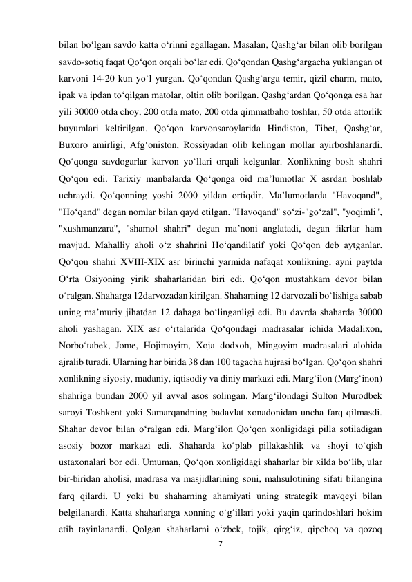 7 
 
bilan bo‘lgan savdo katta o‘rinni egallagan. Masalan, Qashg‘ar bilan olib borilgan 
savdo-sotiq faqat Qo‘qon orqali bo‘lar edi. Qo‘qondan Qashg‘argacha yuklangan ot 
karvoni 14-20 kun yo‘l yurgan. Qo‘qondan Qashg‘arga temir, qizil charm, mato, 
ipak va ipdan to‘qilgan matolar, oltin olib borilgan. Qashg‘ardan Qo‘qonga esa har 
yili 30000 otda choy, 200 otda mato, 200 otda qimmatbaho toshlar, 50 otda attorlik 
buyumlari keltirilgan. Qo‘qon karvonsaroylarida Hindiston, Tibet, Qashg‘ar, 
Buxoro amirligi, Afg‘oniston, Rossiyadan olib kelingan mollar ayirboshlanardi. 
Qo‘qonga savdogarlar karvon yo‘llari orqali kelganlar. Xonlikning bosh shahri 
Qo‘qon edi. Tarixiy manbalarda Qo‘qonga oid ma’lumotlar X asrdan boshlab 
uchraydi. Qo‘qonning yoshi 2000 yildan ortiqdir. Ma’lumotlarda "Havoqand", 
"Ho‘qand" degan nomlar bilan qayd etilgan. "Havoqand" so‘zi-"go‘zal", "yoqimli", 
"xushmanzara", "shamol shahri" degan ma’noni anglatadi, degan fikrlar ham 
mavjud. Mahalliy aholi o‘z shahrini Ho‘qandilatif yoki Qo‘qon deb aytganlar. 
Qo‘qon shahri XVIII-XIX asr birinchi yarmida nafaqat xonlikning, ayni paytda 
O‘rta Osiyoning yirik shaharlaridan biri edi. Qo‘qon mustahkam devor bilan 
o‘ralgan. Shaharga 12darvozadan kirilgan. Shaharning 12 darvozali bo‘lishiga sabab 
uning ma’muriy jihatdan 12 dahaga bo‘linganligi edi. Bu davrda shaharda 30000 
aholi yashagan. XIX asr o‘rtalarida Qo‘qondagi madrasalar ichida Madalixon, 
Norbo‘tabek, Jome, Hojimoyim, Xoja dodxoh, Mingoyim madrasalari alohida 
ajralib turadi. Ularning har birida 38 dan 100 tagacha hujrasi bo‘lgan. Qo‘qon shahri 
xonlikning siyosiy, madaniy, iqtisodiy va diniy markazi edi. Marg‘ilon (Marg‘inon) 
shahriga bundan 2000 yil avval asos solingan. Marg‘ilondagi Sulton Murodbek 
saroyi Toshkent yoki Samarqandning badavlat xonadonidan uncha farq qilmasdi. 
Shahar devor bilan o‘ralgan edi. Marg‘ilon Qo‘qon xonligidagi pilla sotiladigan 
asosiy bozor markazi edi. Shaharda ko‘plab pillakashlik va shoyi to‘qish 
ustaxonalari bor edi. Umuman, Qo‘qon xonligidagi shaharlar bir xilda bo‘lib, ular 
bir-biridan aholisi, madrasa va masjidlarining soni, mahsulotining sifati bilangina 
farq qilardi. U yoki bu shaharning ahamiyati uning strategik mavqeyi bilan 
belgilanardi. Katta shaharlarga xonning o‘g‘illari yoki yaqin qarindoshlari hokim 
etib tayinlanardi. Qolgan shaharlarni o‘zbek, tojik, qirg‘iz, qipchoq va qozoq 
