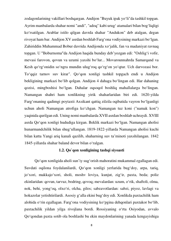 8 
 
zodagonlarining vakillari boshqargan. Andijon "Buyuk ipak yo‘li"da tashkil topgan. 
Ayrim manbalarda shahar nomi "andi", "adoq" kabi urug‘ atamalari bilan bog‘liqligi 
ko‘rsatilgan. Arablar istilo qilgan davrda shahar "Andukon" deb atalgan, degan 
rivoyat ham bar. Andijon XV asrdan boshlab Farg‘ona vodiysining markazi bo‘lgan. 
Zahiriddin Muhammad Bobur davrida Andijonda xo‘jalik, fan va madaniyat ravnaq 
topgan. U "Boburnoma"da Andijon haqida bunday deb’yozgan edi: "Oshlig‘i vofir, 
mevasi farovon, qovun va uzumi yaxshi bo‘lur... Movarounnahrda Samarqand va 
Kesh qo‘rg‘onidin so‘ngra mundin ulug‘roq qo‘rg‘on yo‘qtur. Uch darvozasi bor. 
To‘qqiz tarnov suv kirar". Qo‘qon xonligi tashkil topgach endi u Andijon 
bekligining markazi bo‘lib qolgan. Andijon 4 dahaga bo‘lingan edi. Har dahaning 
qozisi, mingboshisi bo‘lgan. Dahalar oqsoqol boshliq mahallalarga bo‘lingan. 
Namangan shahri ham xonlikning yirik shaharlaridan biri edi. 1620-yilda 
Farg‘onaning qadimgi poytaxti Axsikant qattiq zilzila oqibatida vayron bo‘lganligi 
uchun aholi Namangan atrofiga ko‘chgan. Namangan tuz koni ("namak kon") 
yaqinida qurilgan edi. Uning nomi manbalarda XVII asrdan boshlab uchraydi. XVIII 
asrda Qo‘qon xonligi hududiga kirgan. Beklik markazi bo‘lgan. Namangan aholisi 
hunarmandchilik bilan shug‘ullangan. 1819-1822-yillarda Namangan aholisi kuchi 
bilan katta Yangi ariq kanali qazilib, shaharning suv ta’minoti yaxshilangan. 1842 
1845-yillarda shahar baland devor bilan o‘ralgan. 
1.2. Qo`qon xonligining tashqi siyoasti 
 
Qo‘qon xonligida aholi sun’iy sug‘orish mahoratini mukammal egallagan edi. 
Suvdati oqilona foydalanilardi, Qo‘qon xonligi yerlarida bug‘doy, arpa, tariq, 
jo‘xori, makkajo‘xori, sholi, moshv loviya, kunjut, zig‘ir, paxta, beda; poliz 
ekinlaridan: qovun, tarvuz, bodring, qovoq; mevalardan: uzum, o‘rik, shaftoli, olma, 
nok, behi, yong‘oq, olxo‘ri, olcha, gilos; sabzavotlardan: sabzi, piyoz, lavlagi va 
hokazolar yetishtirilardi. Asosiy g‘alla ekini bug‘doy edi. Xonlikda paxtachilik ham 
alohida o‘rin egallagan. Farg‘ona vodiysining ko‘pgina dehqonlari paxtakor bo‘lib, 
paxtachilik yildan yilga rivojlana bordi. Rossiyaning o‘rta Osiyodan, avvalo 
Qo‘qondan paxta sotib ola boshlashi bu ekin maydonlarining yanada kengayishiga 
