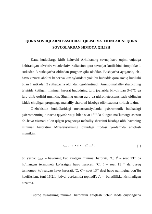 QORA SOVUQLARNI BASHORAT QILISH VA  EKINLARINI QORA
SOVUQLARDAN HIMOYA QILISH
Katta hududlarga kirib keluvchi Arktikaning sovuq havo oqimi vujudga
keltiradigan advektiv va advektiv–radiatsion qora sovuqlar kutilishini sinoptiklar 1
sutkadan 3 sutkagacha oldindan prognoz qila oladilar. Boshqacha aytganda, ob–
havo xizmati aholini bahor va kuz oylarida u yoki bu hududda qora sovuq kutilishi
bilan 1 sutkadan 3 sutkagacha oldindan ogohlantiradi. Ammo mahalliy sharoitning
ta’sirida kutilgan minimal harorat hududning turli joylarida bir–biridan 3–5°C ga
farq qilib qolishi mumkin. Shuning uchun agro va gidrometeostansiyada oldindan
ishlab chiqilgan prognozga mahalliy sharoitni hisobga olib tuzatma kiritish lozim. 
O‘zbekiston  hududlaridagi  meteostansiyalarda  psixrometrik  budkadagi
psixrometrning o‘rtacha quyosh vaqti bilan soat 1300 da olingan ma’lumotga asosan
ob–havo xizmati e’lon qilgan prognozga mahalliy sharoitni hisobga olib, havoning
minimal  haroratini  Mixalevskiyning  quyidagi  ifodasi  yordamida  aniqlash
mumikin:
,
 
(1)
bu yerda:  tmin,h – havoning kutilayotgan minimal harorati,  oC;  t1 – soat 13oo da
ho‘llangan  termometr  ko‘rsatgan  havo  harorati, oC;  t –  soat  13 oo da  quruq
termometr ko‘rsatgan havo harorati, oC; C – soat 13oo dagi havo namligiga bog‘liq
koeffitsient, (uni 16.2.1–jadval yordamida topiladi); A  bulutlilikka kiritiladigan
tuzatma.
Tuproq yuzasining minimal haroratini aniqlash uchun ifoda quyidagicha
