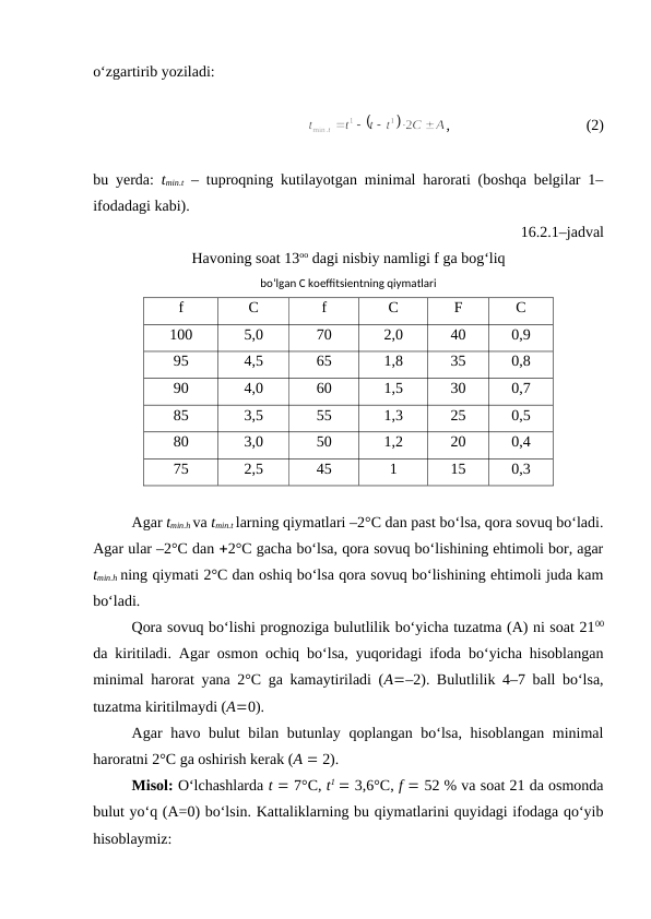 o‘zgartirib yoziladi:
,
(2)
bu yerda: tmin.t – tuproqning kutilayotgan minimal harorati (boshqa belgilar 1–
ifodadagi kabi).
16.2.1–jadval
Havoning soat 13oo dagi nisbiy namligi f ga bog‘liq 
bo‘lgan C koeffitsientning qiymatlari
f
C
f
C
F
C
100
5,0
70
2,0
40
0,9
95
4,5
65
1,8
35
0,8
90
4,0
60
1,5
30
0,7
85
3,5
55
1,3
25
0,5
80
3,0
50
1,2
20
0,4
75
2,5
45
1
15
0,3
Agar tmin.h va tmin.t larning qiymatlari –2°C dan past bo‘lsa, qora sovuq bo‘ladi.
Agar ular –2°C dan 2°C gacha bo‘lsa, qora sovuq bo‘lishining ehtimoli bor, agar
tmin.h ning qiymati 2°C dan oshiq bo‘lsa qora sovuq bo‘lishining ehtimoli juda kam
bo‘ladi.
Qora sovuq bo‘lishi prognoziga bulutlilik bo‘yicha tuzatma (A) ni soat 2100
da kiritiladi. Agar osmon ochiq bo‘lsa, yuqoridagi ifoda bo‘yicha hisoblangan
minimal harorat yana 2°C ga kamaytiriladi (A–2). Bulutlilik 4–7 ball bo‘lsa,
tuzatma kiritilmaydi (A0). 
Agar havo bulut bilan butunlay qoplangan bo‘lsa,  hisoblangan minimal
haroratni 2°C ga oshirish kerak (A  2).
Misol: O‘lchashlarda t  7°C, t1  3,6°C, f  52 % va soat 21 da osmonda
bulut yo‘q (A=0) bo‘lsin. Kattaliklarning bu qiymatlarini quyidagi ifodaga qo‘yib
hisoblaymiz:
