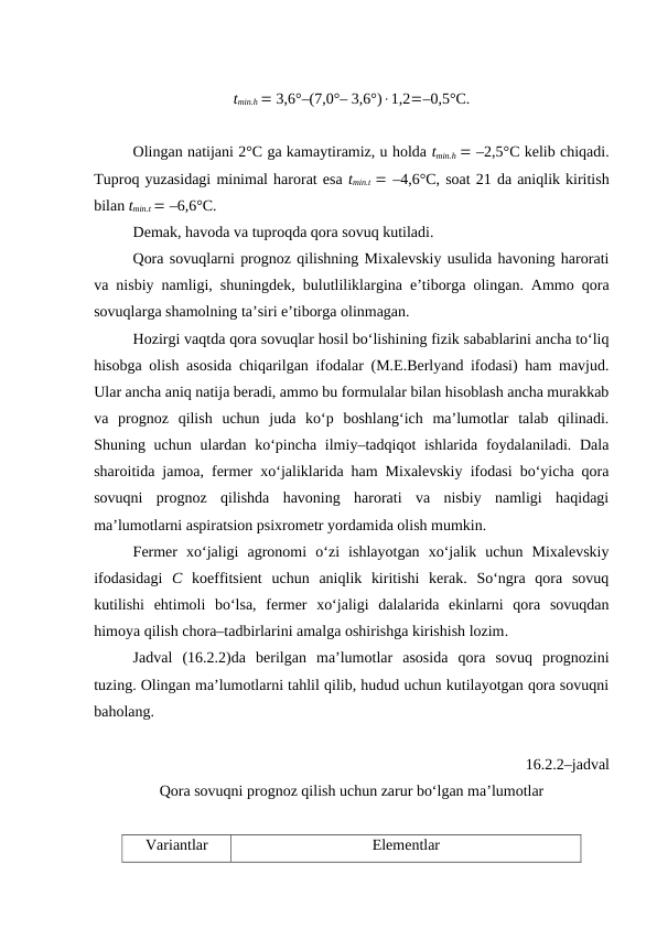 tmin.h  3,6°–(7,0°– 3,6°)1,2–0,5°C.
Olingan natijani 2°C ga kamaytiramiz, u holda tmin.h  –2,5°C kelib chiqadi.
Tuproq yuzasidagi minimal harorat esa tmin.t   –4,6°C, soat 21 da aniqlik kiritish
bilan tmin.t  –6,6°C. 
Demak, havoda va tuproqda qora sovuq kutiladi.
Qora sovuqlarni prognoz qilishning Mixalevskiy usulida havoning harorati
va nisbiy namligi, shuningdek, bulutliliklargina e’tiborga olingan. Ammo qora
sovuqlarga shamolning ta’siri e’tiborga olinmagan.
Hozirgi vaqtda qora sovuqlar hosil bo‘lishining fizik sabablarini ancha to‘liq
hisobga olish asosida chiqarilgan ifodalar (M.E.Berlyand ifodasi) ham mavjud.
Ular ancha aniq natija beradi, ammo bu formulalar bilan hisoblash ancha murakkab
va  prognoz  qilish  uchun  juda  ko‘p  boshlang‘ich  ma’lumotlar  talab  qilinadi.
Shuning uchun ulardan  ko‘pincha ilmiy–tadqiqot  ishlarida  foydalaniladi. Dala
sharoitida jamoa, fermer xo‘jaliklarida ham Mixalevskiy ifodasi bo‘yicha qora
sovuqni  prognoz  qilishda  havoning  harorati  va  nisbiy  namligi  haqidagi
ma’lumotlarni aspiratsion psixrometr yordamida olish mumkin.
Fermer  xo‘jaligi  agronomi  o‘zi  ishlayotgan  xo‘jalik  uchun  Mixalevskiy
ifodasidagi  C koeffitsient  uchun  aniqlik  kiritishi  kerak.  So‘ngra  qora  sovuq
kutilishi  ehtimoli  bo‘lsa,  fermer  xo‘jaligi  dalalarida  ekinlarni  qora  sovuqdan
himoya qilish chora–tadbirlarini amalga oshirishga kirishish lozim.
Jadval (16.2.2)da  berilgan  ma’lumotlar  asosida  qora  sovuq  prognozini
tuzing. Olingan ma’lumotlarni tahlil qilib, hudud uchun kutilayotgan qora sovuqni
baholang.
16.2.2–jadval
Qora sovuqni prognoz qilish uchun zarur bo‘lgan ma’lumotlar
Variantlar
Elementlar
