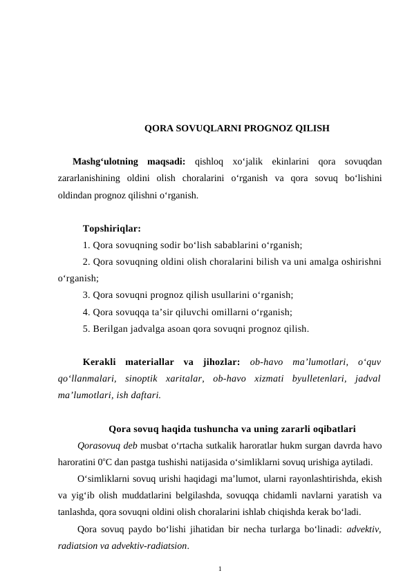 QORA SOVUQLARNI PROGNOZ QILISH
Mashg‘ulotning  maqsadi: qishloq  xo‘jalik  ekinlarini  qora  sovuqdan
zararlanishining  oldini  olish  choralarini  o‘rganish  va  qora  sovuq  bo‘lishini
oldindan prognoz qilishni o‘rganish.
Topshiriqlar:
1. Qora sovuqning sodir bo‘lish sabablarini o‘rganish;
2. Qora sovuqning oldini olish choralarini bilish va uni amalga oshirishni
o‘rganish;
3. Qora sovuqni prognoz qilish usullarini o‘rganish;
4. Qora sovuqqa ta’sir qiluvchi omillarni o‘rganish;
5. Berilgan jadvalga asoan qora sovuqni prognoz qilish.
Kerakli  materiallar  va  jihozlar: ob-havo  ma’lumotlari,  o‘quv
qo‘llanmalari,  sinoptik  xaritalar,  ob-havo  xizmati  byulletenlari,  jadval
ma’lumotlari, ish daftari.
Qora sovuq haqida tushuncha va uning zararli oqibatlari
Qorasovuq deb musbat o‘rtacha sutkalik haroratlar hukm surgan davrda havo
haroratini 0oC dan pastga tushishi natijasida o‘simliklarni sovuq urishiga aytiladi.
O‘simliklarni sovuq urishi haqidagi ma’lumot, ularni rayonlashtirishda, ekish
va yig‘ib olish muddatlarini belgilashda, sovuqqa chidamli navlarni yaratish va
tanlashda, qora sovuqni oldini olish choralarini ishlab chiqishda kerak bo‘ladi.
Qora sovuq paydo bo‘lishi jihatidan bir necha turlarga bo‘linadi:  advektiv,
radiatsion va advektiv-radiatsion.
1
