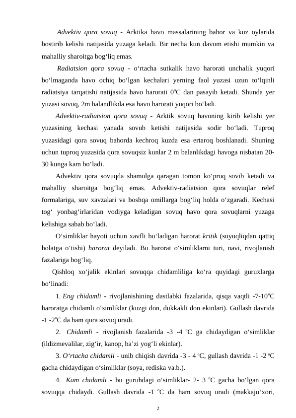 Advektiv qora sovuq - Arktika havo massalarining bahor va kuz oylarida
bostirib kelishi natijasida yuzaga keladi. Bir necha kun davom etishi mumkin va
mahalliy sharoitga bog‘liq emas.
Radiatsion qora sovuq - o‘rtacha sutkalik havo harorati unchalik yuqori
bo‘lmaganda  havo  ochiq  bo‘lgan  kechalari  yerning  faol  yuzasi  uzun  to‘lqinli
radiatsiya tarqatishi natijasida havo harorati 0oC dan pasayib ketadi. Shunda yer
yuzasi sovuq, 2m balandlikda esa havo harorati yuqori bo‘ladi.
Advektiv-radiatsion qora sovuq - Arktik sovuq havoning kirib kelishi yer
yuzasining  kechasi  yanada  sovub  ketishi  natijasida  sodir  bo‘ladi.  Tuproq
yuzasidagi qora sovuq bahorda kechroq kuzda esa ertaroq boshlanadi. Shuning
uchun tuproq yuzasida qora sovuqsiz kunlar 2 m balanlikdagi havoga nisbatan 20-
30 kunga kam bo‘ladi.
Advektiv qora sovuqda shamolga qaragan tomon ko‘proq sovib ketadi va
mahalliy  sharoitga  bog‘liq  emas.  Advektiv-radiatsion  qora  sovuqlar  relef
formalariga, suv xavzalari va boshqa omillarga bog‘liq holda o‘zgaradi. Kechasi
tog‘  yonbag‘irlaridan  vodiyga  keladigan  sovuq  havo  qora  sovuqlarni  yuzaga
kelishiga sabab bo‘ladi.
O‘simliklar hayoti uchun xavfli bo‘ladigan harorat kritik (suyuqliqdan qattiq
holatga o‘tishi)  harorat deyiladi. Bu harorat o‘simliklarni turi, navi, rivojlanish
fazalariga bog‘liq.
Qishloq  xo‘jalik  ekinlari  sovuqqa  chidamliliga  ko‘ra  quyidagi  guruxlarga
bo‘linadi:
1. Eng chidamli  - rivojlanishining dastlabki fazalarida, qisqa vaqtli -7-10oC
haroratga chidamli o‘simliklar (kuzgi don, dukkakli don ekinlari). Gullash davrida
-1 -2oC da ham qora sovuq uradi.
2.  Chidamli  - rivojlanish fazalarida -3 -4 oC ga chidaydigan o‘simliklar
(ildizmevalilar, zig‘ir, kanop, ba’zi yog‘li ekinlar).
3. O‘rtacha chidamli - unib chiqish davrida -3 - 4 oC, gullash davrida -1 -2 oC
gacha chidaydigan o‘simliklar (soya, rediska va.b.).
4.  Kam chidamli  - bu guruhdagi o‘simliklar- 2- 3 oC gacha bo‘lgan qora
sovuqqa  chidaydi.  Gullash  davrida  -1 oC da  ham  sovuq  uradi  (makkajo‘xori,
2
