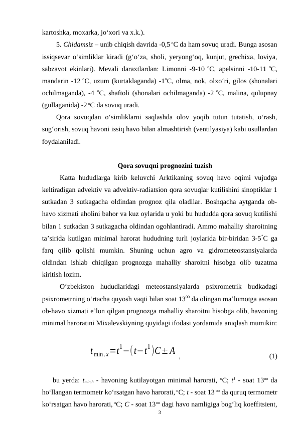 kartoshka, moxarka, jo‘xori va x.k.).
5. Chidamsiz – unib chiqish davrida -0,5 oC da ham sovuq uradi. Bunga asosan
issiqsevar o‘simliklar kiradi (g‘o‘za, sholi, yeryong‘oq, kunjut, grechixa, loviya,
sabzavot ekinlari). Mevali daraxtlardan: Limonni -9-10 oC, apelsinni -10-11 oC,
mandarin -12 oC, uzum (kurtaklaganda) -1oC, olma, nok, olxo‘ri, gilos (shonalari
ochilmaganda), -4  oC, shaftoli (shonalari ochilmaganda) -2 oC, malina, qulupnay
(gullaganida) -2 oC da sovuq uradi.
Qora  sovuqdan  o‘simliklarni  saqlashda  olov  yoqib  tutun  tutatish,  o‘rash,
sug‘orish, sovuq havoni issiq havo bilan almashtirish (ventilyasiya) kabi usullardan
foydalaniladi.
Qora sovuqni prognozini tuzish
Katta hududlarga kirib keluvchi Arktikaning sovuq havo oqimi vujudga
keltiradigan advektiv va advektiv-radiatsion qora sovuqlar kutilishini sinoptiklar 1
sutkadan 3 sutkagacha oldindan prognoz qila oladilar. Boshqacha aytganda ob-
havo xizmati aholini bahor va kuz oylarida u yoki bu hududda qora sovuq kutilishi
bilan 1 sutkadan 3 sutkagacha oldindan ogohlantiradi. Ammo mahalliy sharoitning
ta’sirida kutilgan minimal harorat hududning turli joylarida bir-biridan 3-5°C ga
farq  qilib  qolishi  mumkin.  Shuning  uchun  agro  va  gidrometeostansiyalarda
oldindan  ishlab  chiqilgan  prognozga  mahalliy  sharoitni  hisobga  olib  tuzatma
kiritish lozim. 
O‘zbekiston  hududlaridagi  meteostansiyalarda  psixrometrik  budkadagi
psixrometrning o‘rtacha quyosh vaqti bilan soat 1300 da olingan ma’lumotga asosan
ob-havo xizmati e’lon qilgan prognozga mahalliy sharoitni hisobga olib, havoning
minimal haroratini Mixalevskiyning quyidagi ifodasi yordamida aniqlash mumikin:
tmin.х=t
1−(t−t
1)C±A ,
 
(1)
bu yerda: tmin,h - havoning kutilayotgan minimal harorati, oC; t1 - soat 13oo da
ho‘llangan termometr ko‘rsatgan havo harorati, oC; t - soat 13 oo da quruq termometr
ko‘rsatgan havo harorati, oC; C - soat 13oo dagi havo namligiga bog‘liq koeffitsient,
3
