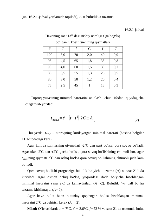 (uni 16.2.1-jadval yordamida topiladi); A  bulutlikka tuzatma.
16.2.1-jadval 
Havoning soat 13oo dagi nisbiy namligi f ga bog‘liq 
bo‘lgan C koeffitsientning qiymatlari
F
C
f
C
f
C
100
5,0
70
2,0
40
0,9
95
4,5
65
1,8
35
0,8
90
4,0
60
1,5
30
0,7
85
3,5
55
1,3
25
0,5
80
3,0
50
1,2
20
0,4
75
2,5
45
1
15
0,3
Tuproq yuzasining minimal haroratini aniqlash uchun  ifodani quyidagicha
o‘zgartirib yoziladi:
tmin.t=t1−(t−t1)⋅2C±A ,
  
(2)
bu yerda: tmin,T – tuproqning kutilayotgan minimal harorati (boshqa belgilar
11.1-ifodadagi kabi).
Agar tmin.h va tmin.t larning qiymatlari -2°C dan past bo‘lsa, qora sovuq bo‘ladi.
Agar ular -2°C dan 2°C gacha bo‘lsa, qora sovuq bo‘lishining ehtimoli bor, agar
tmin.h ning qiymati 2°C dan oshiq bo‘lsa qora sovuq bo‘lishining ehtimoli juda kam
bo‘ladi.
Qora sovuq bo‘lishi prognoziga bulutlik bo‘yicha tuzatma (A) ni soat 2100 da
kiritiladi.  Agar  osmon  ochiq  bo‘lsa,  yuqoridagi  ifoda  bo‘yicha  hisoblangan
minimal haroratni yana 2°C ga kamaytiriladi (A-2). Bulutlik 4-7 ball bo‘lsa
tuzatma kiritilmaydi (A0). 
Agar  havo  bulut  bilan  butunlay  qoplangan  bo‘lsa  hisoblangan  minimal
haroratni 2°C ga oshirish kerak (A  2).
Misol: O‘lchashlarda t  7°C, t1  3,6°C, f52 % va soat 21 da osmonda bulut
4
