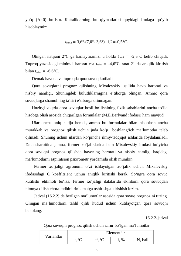 yo‘q  (A=0)  bo‘lsin.  Kattaliklarning  bu  qiymatlarini  quyidagi  ifodaga  qo‘yib
hisoblaymiz:
tmin.h  3,6°-(7,0°- 3,6°)1,2-0,5°C.
Olingan natijani 2°C ga kamaytiramiz, u holda  tmin.h  -2,5°C kelib chiqadi.
Tuproq yuzasidagi minimal harorat esa tmin.t   -4,6°C, soat 21 da aniqlik kiritish
bilan tmin.t   -6,6°C. 
Demak havoda va tuproqda qora sovuq kutiladi. 
Qora  sovuqlarni  prognoz  qilishning  Mixalevskiy  usulida  havo  harorati  va
nisbiy  namligi,  Shuningdek  bulutliklarnigina  e’tiborga  olingan.  Ammo  qora
sovuqlarga shamolning ta’siri e’tiborga olinmagan.
Hozirgi vaqtda qora sovuqlar hosil bo‘lishining fizik sabablarini ancha to‘liq
hisobga olish asosida chiqarilgan formulalar (M.E.Berlyand ifodasi) ham mavjud.
Ular ancha aniq natija beradi, ammo bu formulalar bilan hisoblash ancha
murakkab va prognoz qilish uchun juda ko‘p  boshlang‘ich ma’lumotlar talab
qilinadi. Shuning uchun ulardan ko‘pincha ilmiy-tadqiqot ishlarida foydalaniladi.
Dala sharoitida jamoa, fermer xo‘jaliklarida ham Mixalevskiy ifodasi bo‘yicha
qora  sovuqni  prognoz  qilishda  havoning  harorati  va  nisbiy  namligi  haqidagi
ma’lumotlarni aspiratsion psixrometr yordamida olish mumkin.
Fermer  xo‘jaligi  agronomi  o‘zi  ishlayotgan  xo‘jalik  uchun  Mixalevskiy
ifodasidagi  C  koeffitsient  uchun  aniqlik  kiritishi  kerak.  So‘ngra  qora  sovuq
kutilishi  ehtimoli  bo‘lsa,  fermer  xo‘jaligi  dalalarida  ekinlarni  qora  sovuqdan
himoya qilish chora-tadbirlarini amalga oshirishga kirishish lozim.
Jadval (16.2.2) da berilgan ma’lumotlar asosida qora sovuq prognozini tuzing.
Olingan  ma’lumotlarni  tahlil  qilib  hudud  uchun  kutilayotgan  qora  sovuqni
baholang.
16.2.2-jadval
Qora sovuqni prognoz qilish uchun zarur bo‘lgan ma’lumotlar
Variantlar
Elementlar
t, oC
t1, oC
f, %
N, ball
5
