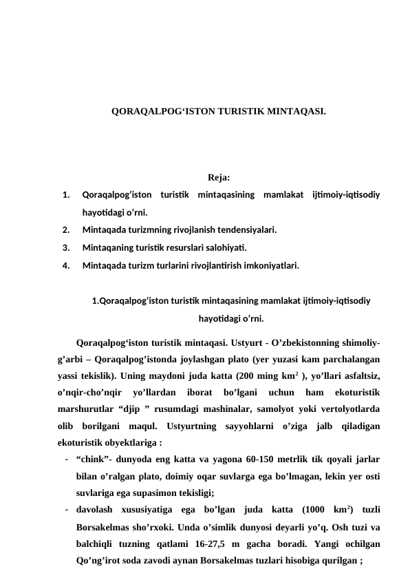 QORAQALPOG‘ISTON TURISTIK MINTAQASI. 
Reja:
1.
Qoraqalpog‘iston  turistik  mintaqasining  mamlakat  ijtimoiy-iqtisodiy
hayotidagi o‘rni. 
2.
Mintaqada turizmning rivojlanish tendensiyalari. 
3.
Mintaqaning turistik resurslari salohiyati. 
4.
Mintaqada turizm turlarini rivojlantirish imkoniyatlari.
1.Qoraqalpog‘iston turistik mintaqasining mamlakat ijtimoiy-iqtisodiy
hayotidagi o‘rni.
Qoraqalpog‘iston turistik mintaqasi. Ustyurt - O’zbekistonning shimoliy-
g’arbi – Qoraqalpog’istonda joylashgan plato (yer yuzasi kam parchalangan
yassi tekislik). Uning maydoni juda katta (200 ming km2 ), yo’llari asfaltsiz,
o’nqir-cho’nqir  yo’llardan  iborat  bo’lgani  uchun  ham  ekoturistik
marshurutlar “djip ” rusumdagi mashinalar, samolyot yoki vertolyotlarda
olib  borilgani  maqul.  Ustyurtning  sayyohlarni  o’ziga  jalb  qiladigan
ekoturistik obyektlariga :
- “chink”- dunyoda eng katta va yagona 60-150 metrlik tik qoyali jarlar
bilan o’ralgan plato, doimiy oqar suvlarga ega bo’lmagan, lekin yer osti
suvlariga ega supasimon tekisligi; 
- davolash  xususiyatiga  ega  bo’lgan  juda  katta  (1000  km2)  tuzli
Borsakelmas sho’rxoki. Unda o’simlik dunyosi deyarli yo’q. Osh tuzi va
balchiqli tuzning qatlami 16-27,5  m gacha boradi.  Yangi ochilgan
Qo’ng’irot soda zavodi aynan Borsakelmas tuzlari hisobiga qurilgan ;
