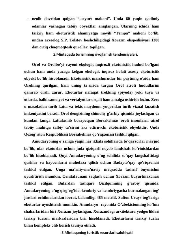 - neolit  davridan  qolgan  “ustyurt  makoni”.  Unda  60  yaqin  qadimiy
odamlar  yashagan  tabiiy  obyektlar  aniqlangan.  Ularning  ichida  ham
tarixiy  ham  ekoturistik  ahamiyatga  moyili  “Tempa”  makoni  bo’lib,
undan arxeolog S.P. Tolstov boshchiligidagi Xorazm ekspedisiyasi 1300
dan ortiq chaqmoqtosh qurollari topilgan.
2.Mintaqada turizmning rivojlanish tendensiyalari.
Orol va Orolbo’yi rayoni ekologik inqirozli ekoturistik hudud bo’lgani
uchun ham unda yuzaga kelgan ekologik inqiroz holati asosiy ekoturistik
obyekt bo’lib hisoblanadi. Ekoturistik marshurutlar bir paytning o’zida ham
Orolning  qurilgan,  ham  uning  ta’sirida  turgan  Orol  atrofi  hududlarini
qamrab  olishi  zarur.  Ekoturlar  nafaqat  trekking  (piyoda)  yoki  tuya  va
otlarda, balki samolyot va vertalyotlar orqali ham amalga oshirish lozim. Zero
u masofadan turib katta va tekis maydonni yuqoridan turib vizual kuzatish
imkoniyatini beradi. Orol dengizining shimoliy g’arbiy qismida joylashgan va
kundan  kunga  kattalashib  borayotgan  Borsakelmas  oroli  insonlarni  atrof
tabiiy  muhitga  salbiy  ta’sirini  aks  ettiruvchi  ekoturistik  obyektdir.  Unda
Qozog’iston Respublikasi Borsakelmas qo’riqxonasi tashkil qilgan.
Amudaryoning o’zaniga yaqin har ikkala sohillarida to’qayzorlar mavjud
bo’lib, ular ekoturlar uchun juda qiziqarli noyob landshaft ko’rinishlardan
bo’lib hisoblanadi. Quyi Amudaryoning o’ng sohilida to’qay langshaftidagi
qushlar  va  hayvonlarni  muhofaza  qilish  uchun  Badayto’qay  qo’riqxonasi
tashkil  etilgan.  Unga  ma’rifiy-ma’naviy  maqsadda  tashrif  buyurishni
uyushtirish mumkin. Ornitafaunani saqlash uchun Xorazm buyurtmaxonasi
tashkil  etilgan.  Bulardan  tashqari  Qizilqumning  g’arbiy  qismida,
Amudaryoning o’ng qirg’og’ida, kembriy va kembriygacha burmalangan tog’
jinslari ochilmalaridan iborat, balandligi 485 metrlik Sulton Uvays tog’lariga
ekoturlar uyushtirish mumkin. Amudaryo  rayonida O’zbekistonning ko’hna
shaharlaridan biri Xorazm joylashgan. Xorazmdagi arxitektura yodgorliklari
tarixiy  turizm  markazlaridan  biri  hisoblanadi.  Ekoturlarni  tarixiy  turlar
bilan kompleks olib borish tavsiya etiladi. 
3.Mintaqaning turistik resurslari salohiyati
