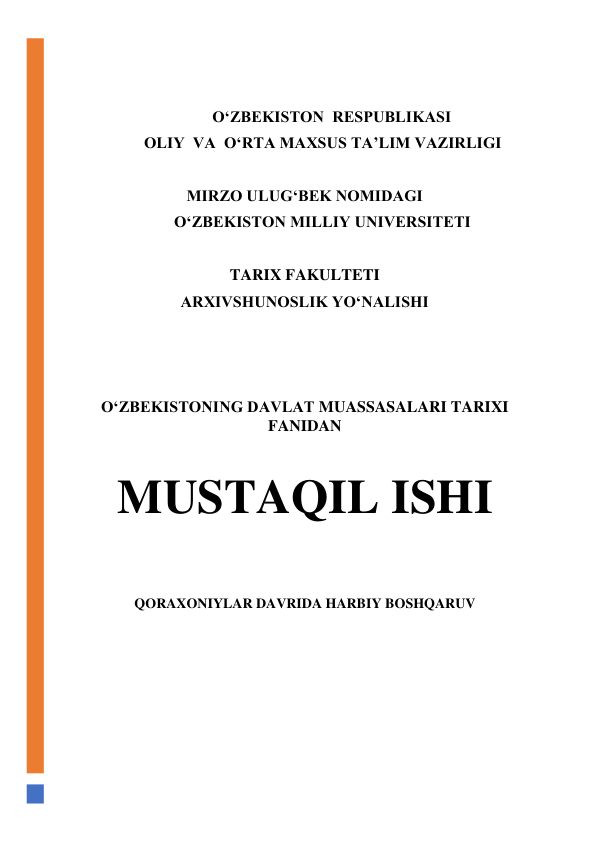  
 
                              O‘ZBEKISTON  RESPUBLIKASI 
  OLIY  VA  O‘RTA MAXSUS TA’LIM VAZIRLIGI 
 
MIRZO ULUG‘BEK NOMIDAGI 
                        O‘ZBEKISTON MILLIY UNIVERSITETI 
 
TARIX FAKULTETI 
ARXIVSHUNOSLIK YO‘NALISHI 
 
 
 
O‘ZBEKISTONING DAVLAT MUASSASALARI TARIXI 
FANIDAN 
 
MUSTAQIL ISHI 
 
QORAXONIYLAR DAVRIDA HARBIY BOSHQARUV 
 
 
 
 
 
