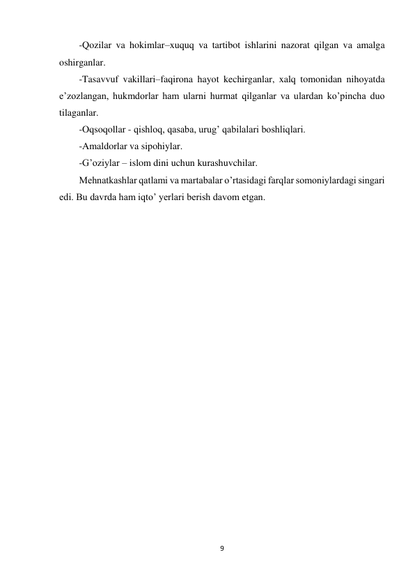 9 
 
-Qozilar va hokimlar–xuquq va tartibot ishlarini nazorat qilgan va amalga 
oshirganlar. 
-Tasavvuf vakillari–faqirona hayot kechirganlar, xalq tomonidan nihoyatda 
e’zozlangan, hukmdorlar ham ularni hurmat qilganlar va ulardan ko’pincha duo 
tilaganlar. 
-Oqsoqollar - qishloq, qasaba, urug’ qabilalari boshliqlari. 
-Amaldorlar va sipohiylar. 
-G’oziylar – islom dini uchun kurashuvchilar. 
Mehnatkashlar qatlami va martabalar o’rtasidagi farqlar somoniylardagi singari 
edi. Bu davrda ham iqto’ yerlari berish davom etgan. 
 
 
 
 
 
 
 
