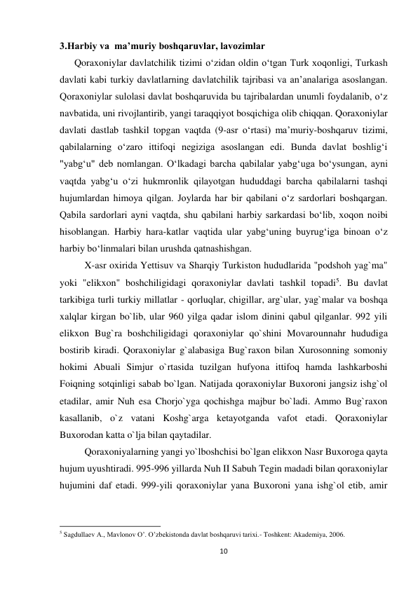 10 
 
3.Harbiy va  ma’muriy boshqaruvlar, lavozimlar 
      Qoraxoniylar davlatchilik tizimi oʻzidan oldin oʻtgan Turk xoqonligi, Turkash 
davlati kabi turkiy davlatlarning davlatchilik tajribasi va anʼanalariga asoslangan. 
Qoraxoniylar sulolasi davlat boshqaruvida bu tajribalardan unumli foydalanib, oʻz 
navbatida, uni rivojlantirib, yangi taraqqiyot bosqichiga olib chiqqan. Qoraxoniylar 
davlati dastlab tashkil topgan vaqtda (9-asr oʻrtasi) maʼmuriy-boshqaruv tizimi, 
qabilalarning oʻzaro ittifoqi negiziga asoslangan edi. Bunda davlat boshligʻi 
"yabgʻu" deb nomlangan. Oʻlkadagi barcha qabilalar yabgʻuga boʻysungan, ayni 
vaqtda yabgʻu oʻzi hukmronlik qilayotgan hududdagi barcha qabilalarni tashqi 
hujumlardan himoya qilgan. Joylarda har bir qabilani oʻz sardorlari boshqargan. 
Qabila sardorlari ayni vaqtda, shu qabilani harbiy sarkardasi boʻlib, xoqon noibi 
hisoblangan. Harbiy hara-katlar vaqtida ular yabgʻuning buyrugʻiga binoan oʻz 
harbiy boʻlinmalari bilan urushda qatnashishgan. 
X-asr oxirida Yettisuv va Sharqiy Turkiston hududlarida "podshoh yag`ma" 
yoki "elikxon" boshchiligidagi qoraxoniylar davlati tashkil topadi5. Bu davlat 
tarkibiga turli turkiy millatlar - qorluqlar, chigillar, arg`ular, yag`malar va boshqa 
xalqlar kirgan bo`lib, ular 960 yilga qadar islom dinini qabul qilganlar. 992 yili 
elikxon Bug`ra boshchiligidagi qoraxoniylar qo`shini Movarounnahr hududiga 
bostirib kiradi. Qoraxoniylar g`alabasiga Bug`raxon bilan Xurosonning somoniy 
hokimi Abuali Simjur o`rtasida tuzilgan hufyona ittifoq hamda lashkarboshi 
Foiqning sotqinligi sabab bo`lgan. Natijada qoraxoniylar Buxoroni jangsiz ishg`ol 
etadilar, amir Nuh esa Chorjo`yga qochishga majbur bo`ladi. Ammo Bug`raxon 
kasallanib, o`z vatani Koshg`arga ketayotganda vafot etadi. Qoraxoniylar 
Buxorodan katta o`lja bilan qaytadilar. 
Qoraxoniyalarning yangi yo`lboshchisi bo`lgan elikxon Nasr Buxoroga qayta 
hujum uyushtiradi. 995-996 yillarda Nuh II Sabuh Tegin madadi bilan qoraxoniylar 
hujumini daf etadi. 999-yili qoraxoniylar yana Buxoroni yana ishg`ol etib, amir 
                                                           
5 Sagdullaev A., Mavlonov O’. O’zbekistonda davlat boshqaruvi tarixi.- Toshkent: Akademiya, 2006.  
 
