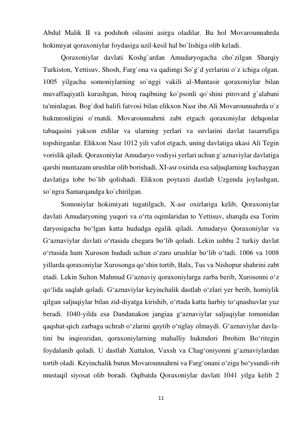 11 
 
Abdul Malik II va podshoh oilasini asirga oladilar. Bu hol Movarounnahrda 
hokimiyat qoraxoniylar foydasiga uzil-kesil hal bo`lishiga olib keladi. 
Qoraxoniylar davlati Koshg`ardan Amudaryogacha cho`zilgan Sharqiy 
Turkiston, Yettisuv, Shosh, Farg`ona va qadimgi So`g`d yerlarini o`z ichiga olgan. 
1005 yilgacha somoniylarning so`nggi vakili al-Muntasir qoraxoniylar bilan 
muvaffaqiyatli kurashgan, biroq raqibning ko`psonli qo`shini pirovard g`alabani 
ta'minlagan. Bog`dod halifi fatvosi bilan elikxon Nasr ibn Ali Movarounnahrda o`z 
hukmronligini o`rnatdi. Movarounnahrni zabt etgach qoraxoniylar dehqonlar 
tabaqasini yakson etdilar va ularning yerlari va suvlarini davlat tasarrufiga 
topshirganlar. Elikxon Nasr 1012 yili vafot etgach, uning davlatiga ukasi Ali Tegin 
vorislik qiladi. Qoraxoniylar Amudaryo vodiysi yerlari uchun g`aznaviylar davlatiga 
qarshi muntazam urushlar olib borishadi, XI-asr oxirida esa saljuqlarning kuchaygan 
davlatiga tobe bo`lib qolishadi. Elikxon poytaxti dastlab Uzgenda joylashgan, 
so`ngra Samarqandga ko`chirilgan. 
Somoniylar hokimiyati tugatilgach, X-asr oxirlariga kelib, Qoraxoniylar 
davlati Amudaryoning yuqori va oʻrta oqimlaridan to Yettisuv, sharqda esa Torim 
daryosigacha boʻlgan katta hududga egalik qiladi. Amudaryo Qoraxoniylar va 
Gʻaznaviylar davlati oʻrtasida chegara boʻlib qoladi. Lekin ushbu 2 turkiy davlat 
oʻrtasida ham Xuroson hududi uchun oʻzaro urushlar boʻlib oʻtadi. 1006 va 1008 
yillarda qoraxoniylar Xurosonga qoʻshin tortib, Balx, Tus va Nishopur shahrini zabt 
etadi. Lekin Sulton Mahmud Gʻaznaviy qoraxoniylarga zarba berib, Xurosonni oʻz 
qoʻlida saqlab qoladi. Gʻaznaviylar keyinchalik dastlab oʻzlari yer berib, homiylik 
qilgan saljuqiylar bilan zid-diyatga kirishib, oʻrtada katta harbiy toʻqnashuvlar yuz 
beradi. 1040-yilda esa Dandanakon jangiaa gʻaznaviylar saljuqiylar tomonidan 
qaqshat-qich zarbaga uchrab oʻzlarini qaytib oʻnglay olmaydi. Gʻaznaviylar davla-
tini bu inqirozidan, qoraxoniylarning mahalliy hukmdori Ibrohim Boʻritegin 
foydalanib qoladi. U dastlab Xuttalon, Vaxsh va Chagʻoniyonni gʻaznaviylardan 
tortib oladi. Keyinchalik butun Movarounnahrni va Fargʻonani oʻziga boʻysundi-rib 
mustaqil siyosat olib boradi. Oqibatda Qoraxoniylar davlati 1041 yilga kelib 2 
