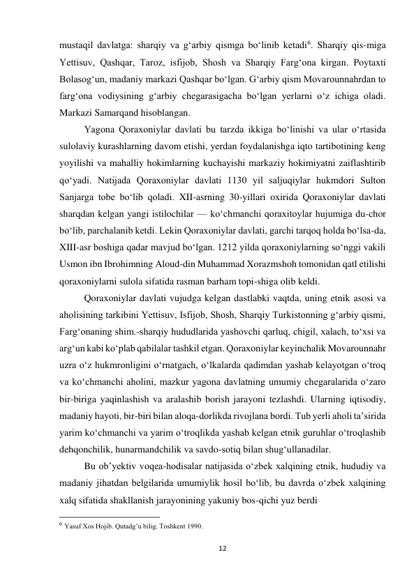 12 
 
mustaqil davlatga: sharqiy va gʻarbiy qismga boʻlinib ketadi6. Sharqiy qis-miga 
Yettisuv, Qashqar, Taroz, isfijob, Shosh va Sharqiy Fargʻona kirgan. Poytaxti 
Bolasogʻun, madaniy markazi Qashqar boʻlgan. Gʻarbiy qism Movarounnahrdan to 
fargʻona vodiysining gʻarbiy chegarasigacha boʻlgan yerlarni oʻz ichiga oladi. 
Markazi Samarqand hisoblangan. 
Yagona Qoraxoniylar davlati bu tarzda ikkiga boʻlinishi va ular oʻrtasida 
sulolaviy kurashlarning davom etishi, yerdan foydalanishga iqto tartibotining keng 
yoyilishi va mahalliy hokimlarning kuchayishi markaziy hokimiyatni zaiflashtirib 
qoʻyadi. Natijada Qoraxoniylar davlati 1130 yil saljuqiylar hukmdori Sulton 
Sanjarga tobe boʻlib qoladi. XII-asrning 30-yillari oxirida Qoraxoniylar davlati 
sharqdan kelgan yangi istilochilar — koʻchmanchi qoraxitoylar hujumiga du-chor 
boʻlib, parchalanib ketdi. Lekin Qoraxoniylar davlati, garchi tarqoq holda boʻlsa-da, 
XIII-asr boshiga qadar mavjud boʻlgan. 1212 yilda qoraxoniylarning soʻnggi vakili 
Usmon ibn Ibrohimning Aloud-din Muhammad Xorazmshoh tomonidan qatl etilishi 
qoraxoniylarni sulola sifatida rasman barham topi-shiga olib keldi. 
Qoraxoniylar davlati vujudga kelgan dastlabki vaqtda, uning etnik asosi va 
aholisining tarkibini Yettisuv, Isfijob, Shosh, Sharqiy Turkistonning gʻarbiy qismi, 
Fargʻonaning shim.-sharqiy hududlarida yashovchi qarluq, chigil, xalach, toʻxsi va 
argʻun kabi koʻplab qabilalar tashkil etgan. Qoraxoniylar keyinchalik Movarounnahr 
uzra oʻz hukmronligini oʻrnatgach, oʻlkalarda qadimdan yashab kelayotgan oʻtroq 
va koʻchmanchi aholini, mazkur yagona davlatning umumiy chegaralarida oʻzaro 
bir-biriga yaqinlashish va aralashib borish jarayoni tezlashdi. Ularning iqtisodiy, 
madaniy hayoti, bir-biri bilan aloqa-dorlikda rivojlana bordi. Tub yerli aholi taʼsirida 
yarim koʻchmanchi va yarim oʻtroqlikda yashab kelgan etnik guruhlar oʻtroqlashib 
dehqonchilik, hunarmandchilik va savdo-sotiq bilan shugʻullanadilar. 
Bu obʼyektiv voqea-hodisalar natijasida oʻzbek xalqining etnik, hududiy va 
madaniy jihatdan belgilarida umumiylik hosil boʻlib, bu davrda oʻzbek xalqining 
xalq sifatida shakllanish jarayonining yakuniy bos-qichi yuz berdi 
                                                           
6 Yasuf Xos Hojib. Qutadg’u bilig. Toshkent 1990. 
 
