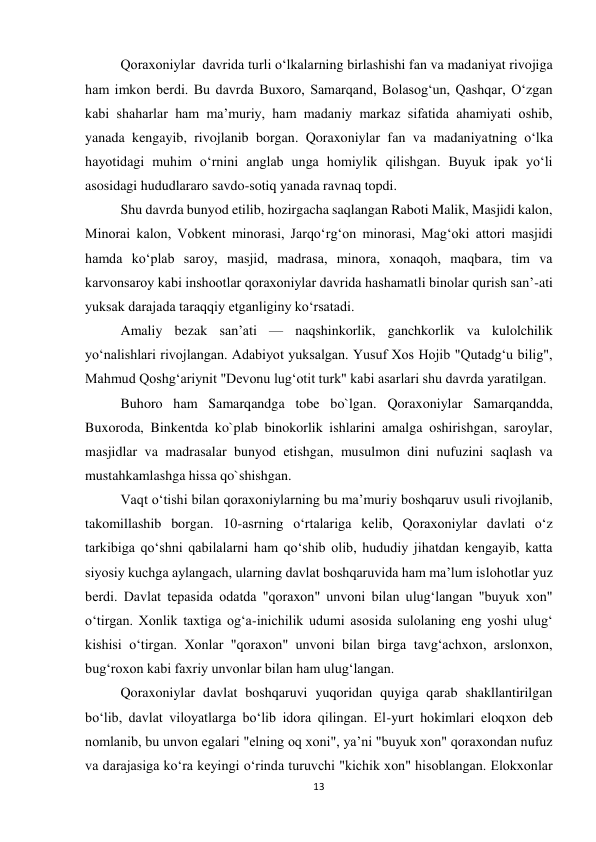 13 
 
Qoraxoniylar  davrida turli oʻlkalarning birlashishi fan va madaniyat rivojiga 
ham imkon berdi. Bu davrda Buxoro, Samarqand, Bolasogʻun, Qashqar, Oʻzgan 
kabi shaharlar ham maʼmuriy, ham madaniy markaz sifatida ahamiyati oshib, 
yanada kengayib, rivojlanib borgan. Qoraxoniylar fan va madaniyatning oʻlka 
hayotidagi muhim oʻrnini anglab unga homiylik qilishgan. Buyuk ipak yoʻli 
asosidagi hududlararo savdo-sotiq yanada ravnaq topdi. 
Shu davrda bunyod etilib, hozirgacha saqlangan Raboti Malik, Masjidi kalon, 
Minorai kalon, Vobkent minorasi, Jarqoʻrgʻon minorasi, Magʻoki attori masjidi 
hamda koʻplab saroy, masjid, madrasa, minora, xonaqoh, maqbara, tim va 
karvonsaroy kabi inshootlar qoraxoniylar davrida hashamatli binolar qurish sanʼ-ati 
yuksak darajada taraqqiy etganliginy koʻrsatadi. 
Amaliy bezak sanʼati — naqshinkorlik, ganchkorlik va kulolchilik 
yoʻnalishlari rivojlangan. Adabiyot yuksalgan. Yusuf Xos Hojib "Qutadgʻu bilig", 
Mahmud Qoshgʻariynit "Devonu lugʻotit turk" kabi asarlari shu davrda yaratilgan. 
Buhoro ham Samarqandga tobe bo`lgan. Qoraxoniylar Samarqandda, 
Buxoroda, Binkentda ko`plab binokorlik ishlarini amalga oshirishgan, saroylar, 
masjidlar va madrasalar bunyod etishgan, musulmon dini nufuzini saqlash va 
mustahkamlashga hissa qo`shishgan. 
Vaqt oʻtishi bilan qoraxoniylarning bu maʼmuriy boshqaruv usuli rivojlanib, 
takomillashib borgan. 10-asrning oʻrtalariga kelib, Qoraxoniylar davlati oʻz 
tarkibiga qoʻshni qabilalarni ham qoʻshib olib, hududiy jihatdan kengayib, katta 
siyosiy kuchga aylangach, ularning davlat boshqaruvida ham maʼlum islohotlar yuz 
berdi. Davlat tepasida odatda "qoraxon" unvoni bilan ulugʻlangan "buyuk xon" 
oʻtirgan. Xonlik taxtiga ogʻa-inichilik udumi asosida sulolaning eng yoshi ulugʻ 
kishisi oʻtirgan. Xonlar "qoraxon" unvoni bilan birga tavgʻachxon, arslonxon, 
bugʻroxon kabi faxriy unvonlar bilan ham ulugʻlangan. 
Qoraxoniylar davlat boshqaruvi yuqoridan quyiga qarab shakllantirilgan 
boʻlib, davlat viloyatlarga boʻlib idora qilingan. El-yurt hokimlari eloqxon deb 
nomlanib, bu unvon egalari "elning oq xoni", yaʼni "buyuk xon" qoraxondan nufuz 
va darajasiga koʻra keyingi oʻrinda turuvchi "kichik xon" hisoblangan. Elokxonlar 
