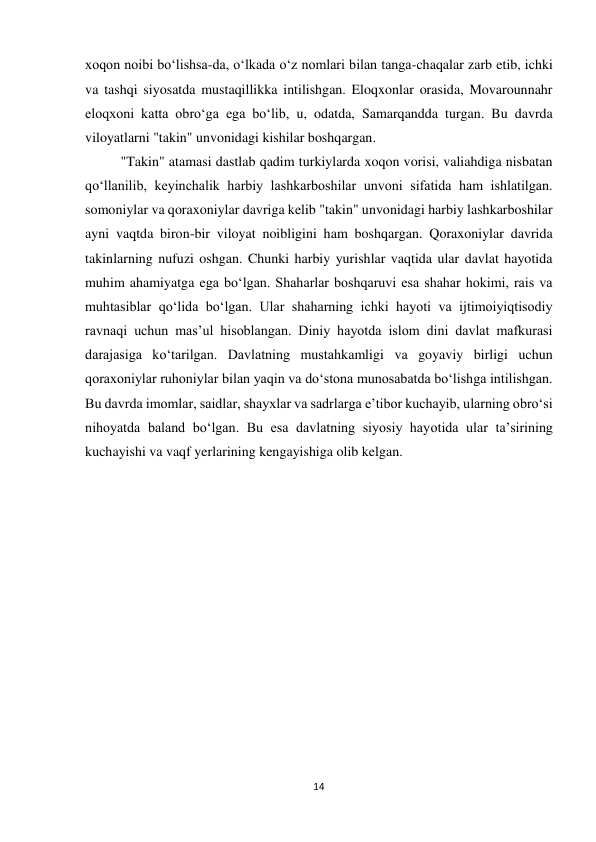 14 
 
xoqon noibi boʻlishsa-da, oʻlkada oʻz nomlari bilan tanga-chaqalar zarb etib, ichki 
va tashqi siyosatda mustaqillikka intilishgan. Eloqxonlar orasida, Movarounnahr 
eloqxoni katta obroʻga ega boʻlib, u, odatda, Samarqandda turgan. Bu davrda 
viloyatlarni "takin" unvonidagi kishilar boshqargan. 
"Takin" atamasi dastlab qadim turkiylarda xoqon vorisi, valiahdiga nisbatan 
qoʻllanilib, keyinchalik harbiy lashkarboshilar unvoni sifatida ham ishlatilgan. 
somoniylar va qoraxoniylar davriga kelib "takin" unvonidagi harbiy lashkarboshilar 
ayni vaqtda biron-bir viloyat noibligini ham boshqargan. Qoraxoniylar davrida 
takinlarning nufuzi oshgan. Chunki harbiy yurishlar vaqtida ular davlat hayotida 
muhim ahamiyatga ega boʻlgan. Shaharlar boshqaruvi esa shahar hokimi, rais va 
muhtasiblar qoʻlida boʻlgan. Ular shaharning ichki hayoti va ijtimoiyiqtisodiy 
ravnaqi uchun masʼul hisoblangan. Diniy hayotda islom dini davlat mafkurasi 
darajasiga koʻtarilgan. Davlatning mustahkamligi va goyaviy birligi uchun 
qoraxoniylar ruhoniylar bilan yaqin va doʻstona munosabatda boʻlishga intilishgan. 
Bu davrda imomlar, saidlar, shayxlar va sadrlarga eʼtibor kuchayib, ularning obroʻsi 
nihoyatda baland boʻlgan. Bu esa davlatning siyosiy hayotida ular taʼsirining 
kuchayishi va vaqf yerlarining kengayishiga olib kelgan. 
 
 
