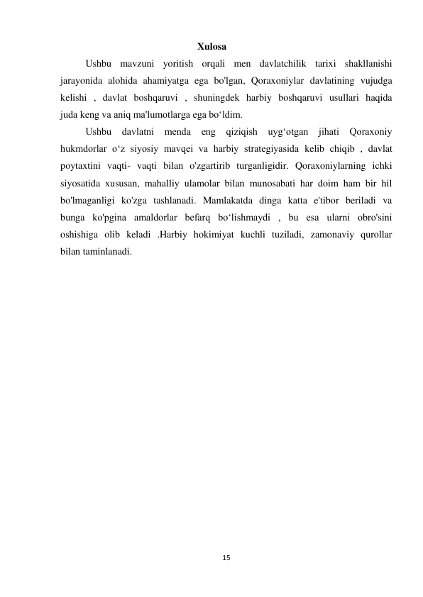 15 
 
                                             Xulosa 
Ushbu mavzuni yoritish orqali men davlatchilik tarixi shakllanishi 
jarayonida alohida ahamiyatga ega bo'lgan, Qoraxoniylar davlatining vujudga 
kelishi , davlat boshqaruvi , shuningdek harbiy boshqaruvi usullari haqida 
juda keng va aniq ma'lumotlarga ega bo‘ldim. 
Ushbu davlatni menda 
eng qiziqish uyg‘otgan jihati Qoraxoniy 
hukmdorlar o‘z siyosiy mavqei va harbiy strategiyasida kelib chiqib , davlat 
poytaxtini vaqti- vaqti bilan o'zgartirib turganligidir. Qoraxoniylarning ichki 
siyosatida xususan, mahalliy ulamolar bilan munosabati har doim ham bir hil 
bo'lmaganligi ko'zga tashlanadi. Mamlakatda dinga katta e'tibor beriladi va 
bunga ko'pgina amaldorlar befarq bo‘lishmaydi , bu esa ularni obro'sini 
oshishiga olib keladi .Harbiy hokimiyat kuchli tuziladi, zamonaviy qurollar 
bilan taminlanadi. 
 
 
