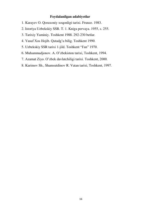 16 
 
                      Foydalanilgan adabiyotlar  
1. Karayev O. Qoraxoniy xoqonligi tarixi. Frunze. 1983. 
2. Istoriya Uzbekskiy SSR. T. 1. Kniga pervaya. 1955, s. 255. 
3. Tarixiy Yaminiy. Toshkent 1988. 292-230 betlar. 
4. Yasuf Xos Hojib. Qutadg’u bilig. Toshkent 1990. 
5. Uzbekskiy SSR tarixi 1-jild. Toshkent “Fan” 1970. 
6. Muhammadjonov. A. O’zbekiston tarixi, Toshkent, 1994. 
7. Azamat Ziyo. O’zbek davlatchiligi tarixi. Toshkent, 2000. 
8. Karimov Sh., Shamsutdinov R. Vatan tarixi, Toshkent, 1997.  
 
