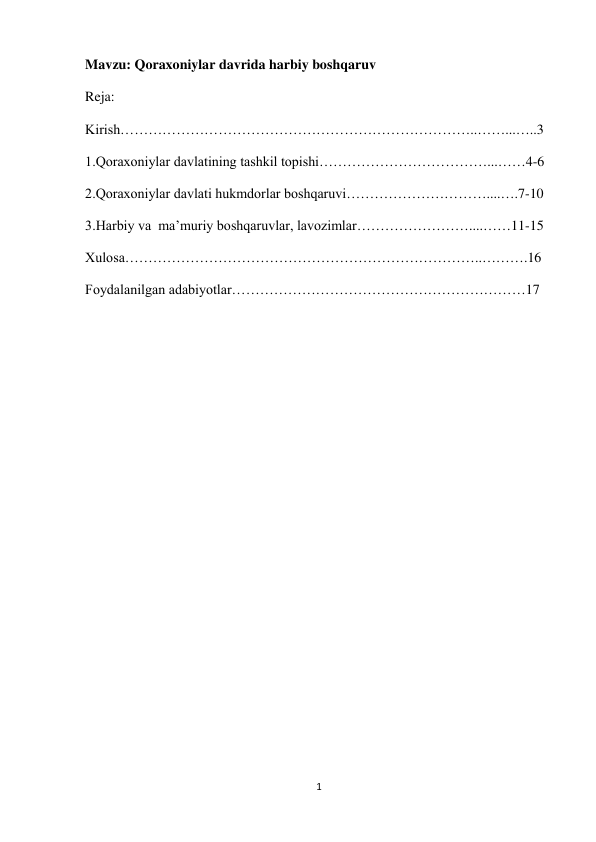 1 
 
Mavzu: Qoraxoniylar davrida harbiy boshqaruv 
Reja: 
Kirish…………………………………………………………………..……...…..3 
1.Qoraxoniylar davlatining tashkil topishi………………………………...……4-6 
2.Qoraxoniylar davlati hukmdorlar boshqaruvi…………………………....….7-10 
3.Harbiy va  ma’muriy boshqaruvlar, lavozimlar……………………....……11-15 
Xulosa…………………………………………………………………..……….16 
Foydalanilgan adabiyotlar………………………………………………………17 
 
 
