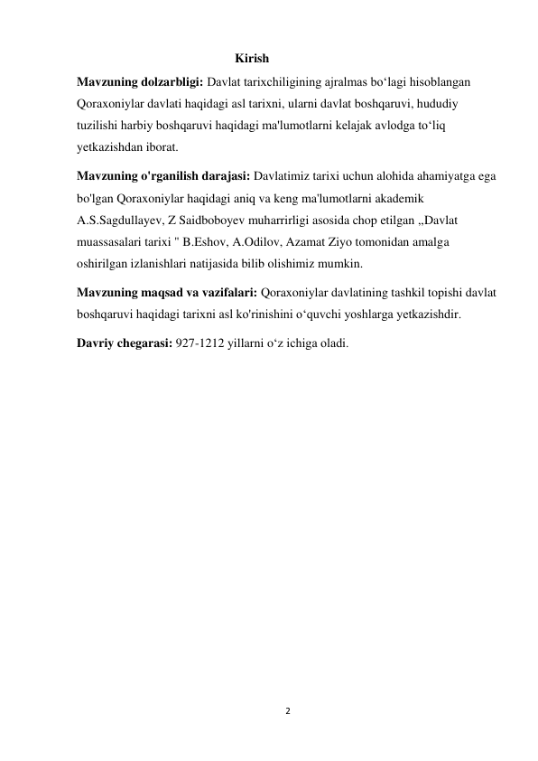 2 
 
                                                  Kirish 
Mavzuning dolzarbligi: Davlat tarixchiligining ajralmas bo‘lagi hisoblangan 
Qoraxoniylar davlati haqidagi asl tarixni, ularni davlat boshqaruvi, hududiy 
tuzilishi harbiy boshqaruvi haqidagi ma'lumotlarni kelajak avlodga to‘liq 
yetkazishdan iborat. 
Mavzuning o'rganilish darajasi: Davlatimiz tarixi uchun alohida ahamiyatga ega 
bo'lgan Qoraxoniylar haqidagi aniq va keng ma'lumotlarni akademik 
A.S.Sagdullayev, Z Saidboboyev muharrirligi asosida chop etilgan ,,Davlat 
muassasalari tarixi " B.Eshov, A.Odilov, Azamat Ziyo tomonidan amalga 
oshirilgan izlanishlari natijasida bilib olishimiz mumkin. 
Mavzuning maqsad va vazifalari: Qoraxoniylar davlatining tashkil topishi davlat 
boshqaruvi haqidagi tarixni asl ko'rinishini o‘quvchi yoshlarga yetkazishdir. 
Davriy chegarasi: 927-1212 yillarni o‘z ichiga oladi. 
 
