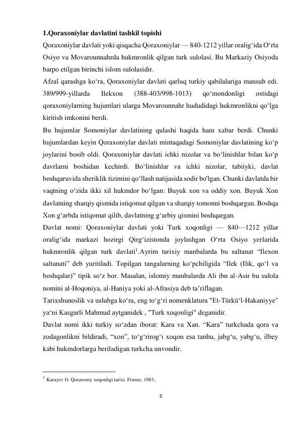 3 
 
1.Qoraxoniylar davlatini tashkil topishi 
Qoraxoniylar davlati yoki qisqacha Qoraxoniylar — 840-1212 yillar oraligʻida Oʻrta 
Osiyo va Movarounnahrda hukmronlik qilgan turk sulolasi. Bu Markaziy Osiyoda 
barpo etilgan birinchi islom sulolasidir. 
Afzal qarashga ko‘ra, Qoraxoniylar davlati qarluq turkiy qabilalariga mansub edi. 
389/999-yillarda 
Ilekxon 
(388-403/998-1013) 
qo‘mondonligi 
ostidagi 
qoraxoniylarning hujumlari ularga Movarounnahr hududidagi hukmronlikni qo‘lga 
kiritish imkonini berdi. 
Bu hujumlar Somoniylar davlatining qulashi haqida ham xabar berdi. Chunki 
hujumlardan keyin Qoraxoniylar davlati mintaqadagi Somoniylar davlatining koʻp 
joylarini bosib oldi. Qoraxoniylar davlati ichki nizolar va boʻlinishlar bilan koʻp 
davrlarni boshidan kechirdi. Bo‘linishlar va ichki nizolar, tabiiyki, davlat 
boshqaruvida sheriklik tizimini qo‘llash natijasida sodir bo'lgan. Chunki davlatda bir 
vaqtning o‘zida ikki xil hukmdor bo‘lgan: Buyuk xon va oddiy xon. Buyuk Xon 
davlatning sharqiy qismida istiqomat qilgan va sharqiy tomonni boshqargan. Boshqa 
Xon g‘arbda istiqomat qilib, davlatning g‘arbiy qismini boshqargan. 
Davlat nomi: Qoraxoniylar davlati yoki Turk xoqonligi — 840—1212 yillar 
oraligʻida markazi hozirgi Qirgʻizistonda joylashgan Oʻrta Osiyo yerlarida 
hukmronlik qilgan turk davlati1.Ayrim tarixiy manbalarda bu saltanat “Ilexon 
saltanati” deb yuritiladi. Topilgan tangalarning koʻpchiligida “Ilek (Ilik, qoʻl va 
boshqalar)” tipik soʻz bor. Masalan, islomiy manbalarda Ali ibn al-Asir bu sulola 
nomini al-Hoqoniya, al-Haniya yoki al-Afrasiya deb taʼriflagan. 
Tarixshunoslik va uslubga ko‘ra, eng to‘g‘ri nomenklatura "Et-Türkü‘l-Hakaniyye" 
ya‘ni Kasgarli Mahmud aytganidek , "Turk xoqonligi" deganidir. 
Davlat nomi ikki turkiy soʻzdan iborat: Kara va Xan. “Kara” turkchada qora va 
zodagonlikni bildiradi, “xon”, toʻgʻrirogʻi xoqon esa tanhu, jabg‘u, yabgʻu, ilbey 
kabi hukmdorlarga beriladigan turkcha unvondir. 
                                                           
1 Karayev O. Qoraxoniy xoqonligi tarixi. Frunze. 1983. 
 
