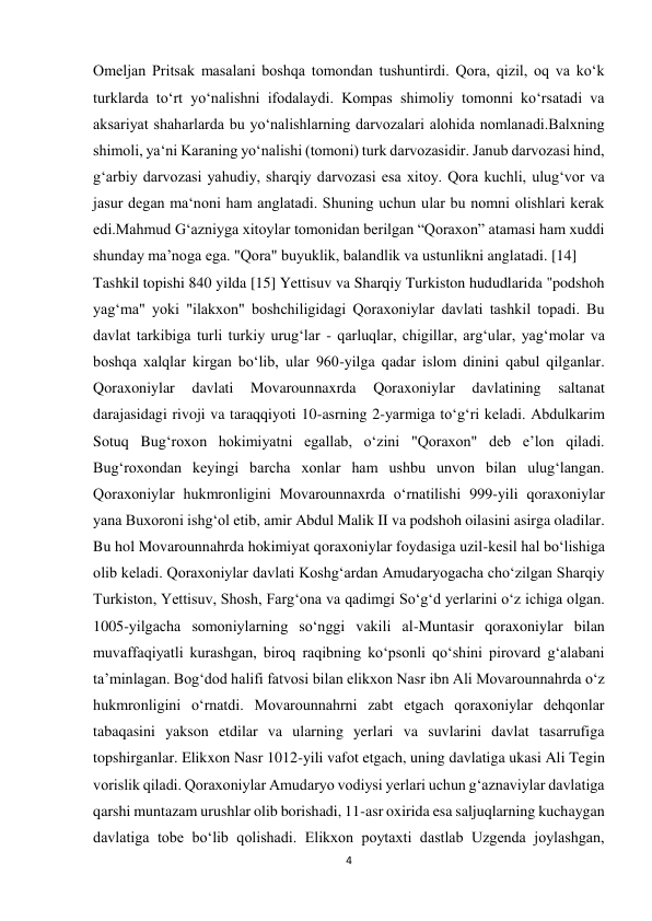 4 
 
Omeljan Pritsak masalani boshqa tomondan tushuntirdi. Qora, qizil, oq va ko‘k 
turklarda to‘rt yo‘nalishni ifodalaydi. Kompas shimoliy tomonni ko‘rsatadi va 
aksariyat shaharlarda bu yo‘nalishlarning darvozalari alohida nomlanadi.Balxning 
shimoli, ya‘ni Karaning yo‘nalishi (tomoni) turk darvozasidir. Janub darvozasi hind, 
gʻarbiy darvozasi yahudiy, sharqiy darvozasi esa xitoy. Qora kuchli, ulug‘vor va 
jasur degan ma‘noni ham anglatadi. Shuning uchun ular bu nomni olishlari kerak 
edi.Mahmud G‘azniyga xitoylar tomonidan berilgan “Qoraxon” atamasi ham xuddi 
shunday ma’noga ega. "Qora" buyuklik, balandlik va ustunlikni anglatadi. [14] 
Tashkil topishi 840 yilda [15] Yettisuv va Sharqiy Turkiston hududlarida "podshoh 
yagʻma" yoki "ilakxon" boshchiligidagi Qoraxoniylar davlati tashkil topadi. Bu 
davlat tarkibiga turli turkiy urugʻlar - qarluqlar, chigillar, argʻular, yagʻmolar va 
boshqa xalqlar kirgan boʻlib, ular 960-yilga qadar islom dinini qabul qilganlar. 
Qoraxoniylar 
davlati 
Movarounnaxrda 
Qoraxoniylar 
davlatining 
saltanat 
darajasidagi rivoji va taraqqiyoti 10-asrning 2-yarmiga toʻgʻri keladi. Abdulkarim 
Sotuq Bugʻroxon hokimiyatni egallab, oʻzini "Qoraxon" deb eʼlon qiladi. 
Bugʻroxondan keyingi barcha xonlar ham ushbu unvon bilan ulugʻlangan.             
Qoraxoniylar hukmronligini Movarounnaxrda oʻrnatilishi 999-yili qoraxoniylar 
yana Buxoroni ishgʻol etib, amir Abdul Malik II va podshoh oilasini asirga oladilar. 
Bu hol Movarounnahrda hokimiyat qoraxoniylar foydasiga uzil-kesil hal boʻlishiga 
olib keladi. Qoraxoniylar davlati Koshgʻardan Amudaryogacha choʻzilgan Sharqiy 
Turkiston, Yettisuv, Shosh, Fargʻona va qadimgi Soʻgʻd yerlarini oʻz ichiga olgan. 
1005-yilgacha somoniylarning soʻnggi vakili al-Muntasir qoraxoniylar bilan 
muvaffaqiyatli kurashgan, biroq raqibning koʻpsonli qoʻshini pirovard gʻalabani 
taʼminlagan. Bogʻdod halifi fatvosi bilan elikxon Nasr ibn Ali Movarounnahrda oʻz 
hukmronligini oʻrnatdi. Movarounnahrni zabt etgach qoraxoniylar dehqonlar 
tabaqasini yakson etdilar va ularning yerlari va suvlarini davlat tasarrufiga 
topshirganlar. Elikxon Nasr 1012-yili vafot etgach, uning davlatiga ukasi Ali Tegin 
vorislik qiladi. Qoraxoniylar Amudaryo vodiysi yerlari uchun gʻaznaviylar davlatiga 
qarshi muntazam urushlar olib borishadi, 11-asr oxirida esa saljuqlarning kuchaygan 
davlatiga tobe boʻlib qolishadi. Elikxon poytaxti dastlab Uzgenda joylashgan, 
