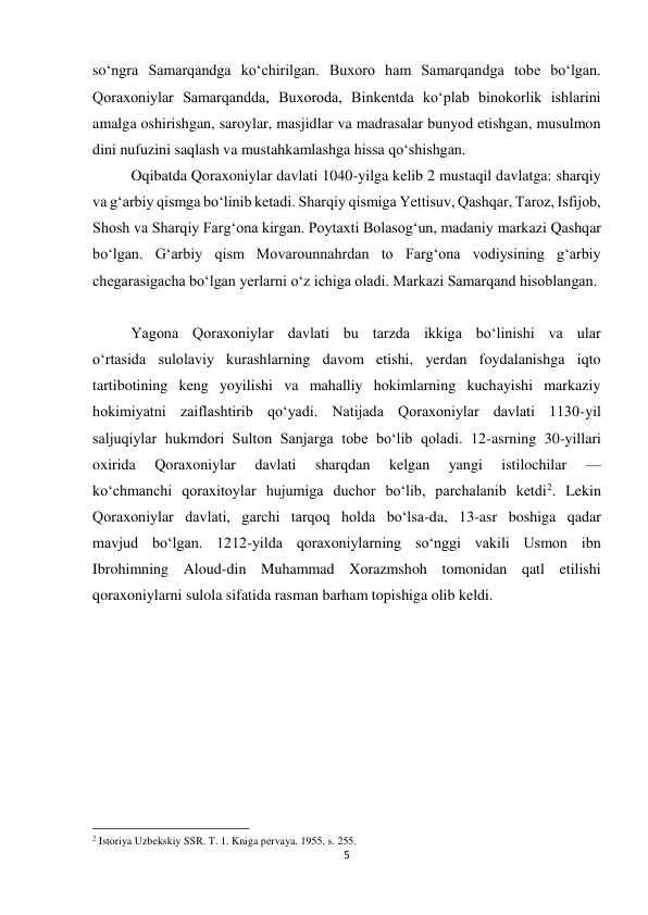 5 
 
soʻngra Samarqandga koʻchirilgan. Buxoro ham Samarqandga tobe boʻlgan. 
Qoraxoniylar Samarqandda, Buxoroda, Binkentda koʻplab binokorlik ishlarini 
amalga oshirishgan, saroylar, masjidlar va madrasalar bunyod etishgan, musulmon 
dini nufuzini saqlash va mustahkamlashga hissa qoʻshishgan. 
Oqibatda Qoraxoniylar davlati 1040-yilga kelib 2 mustaqil davlatga: sharqiy 
va gʻarbiy qismga boʻlinib ketadi. Sharqiy qismiga Yettisuv, Qashqar, Taroz, Isfijob, 
Shosh va Sharqiy Fargʻona kirgan. Poytaxti Bolasogʻun, madaniy markazi Qashqar 
boʻlgan. Gʻarbiy qism Movarounnahrdan to Fargʻona vodiysining gʻarbiy 
chegarasigacha boʻlgan yerlarni oʻz ichiga oladi. Markazi Samarqand hisoblangan. 
Yagona Qoraxoniylar davlati bu tarzda ikkiga boʻlinishi va ular 
oʻrtasida sulolaviy kurashlarning davom etishi, yerdan foydalanishga iqto 
tartibotining keng yoyilishi va mahalliy hokimlarning kuchayishi markaziy 
hokimiyatni zaiflashtirib qoʻyadi. Natijada Qoraxoniylar davlati 1130-yil 
saljuqiylar hukmdori Sulton Sanjarga tobe boʻlib qoladi. 12-asrning 30-yillari 
oxirida 
Qoraxoniylar 
davlati 
sharqdan 
kelgan 
yangi 
istilochilar 
— 
koʻchmanchi qoraxitoylar hujumiga duchor boʻlib, parchalanib ketdi2. Lekin 
Qoraxoniylar davlati, garchi tarqoq holda boʻlsa-da, 13-asr boshiga qadar 
mavjud boʻlgan. 1212-yilda qoraxoniylarning soʻnggi vakili Usmon ibn 
Ibrohimning Aloud-din Muhammad Xorazmshoh tomonidan qatl etilishi 
qoraxoniylarni sulola sifatida rasman barham topishiga olib keldi. 
 
 
                                                           
2 Istoriya Uzbekskiy SSR. T. 1. Kniga pervaya. 1955, s. 255. 
