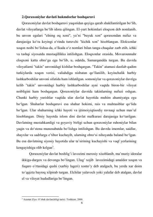 6 
 
2.Qoraxoniylar davlati hukmdorlar boshqaruvi 
Qoraxoniylar davlat boshqaruvi yuqoridan quyiga qarab shakllantirilgan boʻlib, 
davlat viloyatlarga boʻlib idora qilingan. El-yurt hokimlari eloqxon deb nomlanib, 
bu unvon egalari "elning oq xoni", yaʼni "buyuk xon" qoraxondan nufuz va 
darajasiga koʻra keyingi oʻrinda turuvchi "kichik xon" hisoblangan. Elokxonlar 
xoqon noibi boʻlishsa-da, oʻlkada oʻz nomlari bilan tanga-chaqalar zarb etib, ichki 
va tashqi siyosatda mustaqillikka intilishgan. Eloqxonlar orasida, Movarounnahr 
eloqxoni katta obroʻga ega boʻlib, u, odatda, Samarqandda turgan. Bu davrda 
viloyatlarni "takin" unvonidagi kishilar boshqargan. "Takin" atamasi dastlab qadim 
turkiylarda xoqon vorisi, valiahdiga nisbatan qoʻllanilib, keyinchalik harbiy 
lashkarboshilar unvoni sifatida ham ishlatilgan. somoniylar va qoraxoniylar davriga 
kelib "takin" unvonidagi harbiy lashkarboshilar ayni vaqtda biron-bir viloyat 
noibligini ham boshqargan. Qoraxoniylar davrida takinlarning nufuzi oshgan. 
Chunki harbiy yurishlar vaqtida ular davlat hayotida muhim ahamiyatga ega 
boʻlgan. Shaharlar boshqaruvi esa shahar hokimi, rais va muhtasiblar qoʻlida 
boʻlgan. Ular shaharning ichki hayoti va ijtimoiyiqtisodiy ravnaqi uchun masʼul 
hisoblangan. Diniy hayotda islom dini davlat mafkurasi darajasiga koʻtarilgan. 
Davlatning mustahkamligi va goyaviy birligi uchun qoraxoniylar ruhoniylar bilan 
yaqin va doʻstona munosabatda boʻlishga intilishgan. Bu davrda imomlar, saidlar, 
shayxlar va sadrlarga eʼtibor kuchayib, ularning obroʻsi nihoyatda baland boʻlgan. 
Bu esa davlatning siyosiy hayotida ular taʼsirining kuchayishi va vaqf yerlarining 
kengayishiga olib kelgan3. 
Qoraxoniylar davlat boshlig’i lavozimi merosiy xisoblanib, ma’muriy idoralar 
ikkiga-dargox va devonga bo’lingan. Ulug’ xojib  lavozimidagi amaldor xoqon va 
fuqaro o’rtasidagi qushi (xarbiy lageri) xonto’y deb atalgach, bu yerda xar doim 
to’qqizta bayroq xilpirab turgan. Elchilar yalavoch yoki yalafar deb atalgan, davlat 
el va viloyat hududlariga bo’lingan. 
                                                           
3 Azamat Ziyo. O’zbek davlatchiligi tarixi. Toshkent, 2000. 
