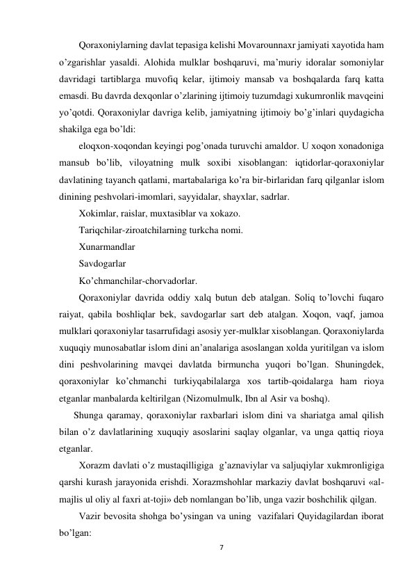 7 
 
Qoraxoniylarning davlat tepasiga kelishi Movarounnaxr jamiyati xayotida ham 
o’zgarishlar yasaldi. Alohida mulklar boshqaruvi, ma’muriy idoralar somoniylar 
davridagi tartiblarga muvofiq kelar, ijtimoiy mansab va boshqalarda farq katta 
emasdi. Bu davrda dexqonlar o’zlarining ijtimoiy tuzumdagi xukumronlik mavqeini 
yo’qotdi. Qoraxoniylar davriga kelib, jamiyatning ijtimoiy bo’g’inlari quydagicha  
shakilga ega bo’ldi: 
eloqxon-xoqondan keyingi pog’onada turuvchi amaldor. U xoqon xonadoniga 
mansub bo’lib, viloyatning mulk soxibi xisoblangan: iqtidorlar-qoraxoniylar 
davlatining tayanch qatlami, martabalariga ko’ra bir-birlaridan farq qilganlar islom 
dinining peshvolari-imomlari, sayyidalar, shayxlar, sadrlar. 
Xokimlar, raislar, muxtasiblar va xokazo. 
Tariqchilar-ziroatchilarning turkcha nomi. 
Xunarmandlar 
Savdogarlar 
Ko’chmanchilar-chorvadorlar. 
Qoraxoniylar davrida oddiy xalq butun deb atalgan. Soliq to’lovchi fuqaro 
raiyat, qabila boshliqlar bek, savdogarlar sart deb atalgan. Xoqon, vaqf, jamoa 
mulklari qoraxoniylar tasarrufidagi asosiy yer-mulklar xisoblangan. Qoraxoniylarda 
xuquqiy munosabatlar islom dini an’analariga asoslangan xolda yuritilgan va islom 
dini peshvolarining mavqei davlatda birmuncha yuqori bo’lgan. Shuningdek, 
qoraxoniylar ko’chmanchi turkiyqabilalarga xos tartib-qoidalarga ham rioya 
etganlar manbalarda keltirilgan (Nizomulmulk, Ibn al Asir va boshq). 
      Shunga qaramay, qoraxoniylar raxbarlari islom dini va shariatga amal qilish 
bilan o’z davlatlarining xuquqiy asoslarini saqlay olganlar, va unga qattiq rioya 
etganlar. 
Xorazm davlati o’z mustaqilligiga  g’aznaviylar va saljuqiylar xukmronligiga 
qarshi kurash jarayonida erishdi. Xorazmshohlar markaziy davlat boshqaruvi «al-
majlis ul oliy al faxri at-toji» deb nomlangan bo’lib, unga vazir boshchilik qilgan. 
Vazir bevosita shohga bo’ysingan va uning  vazifalari Quyidagilardan iborat 
bo’lgan: 
