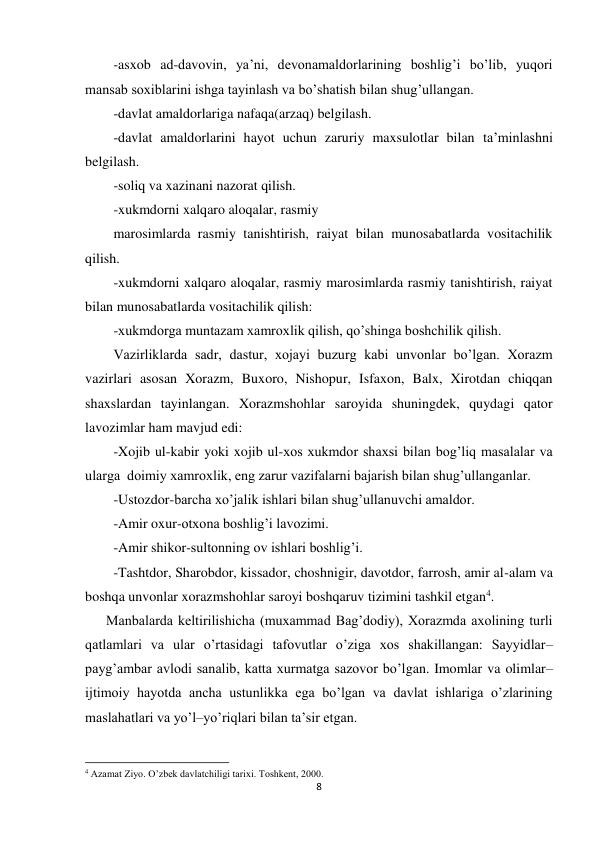 8 
 
-asxob ad-davovin, ya’ni, devonamaldorlarining boshlig’i bo’lib, yuqori 
mansab soxiblarini ishga tayinlash va bo’shatish bilan shug’ullangan. 
-davlat amaldorlariga nafaqa(arzaq) belgilash. 
-davlat amaldorlarini hayot uchun zaruriy maxsulotlar bilan ta’minlashni 
belgilash. 
-soliq va xazinani nazorat qilish. 
-xukmdorni xalqaro aloqalar, rasmiy 
marosimlarda rasmiy tanishtirish, raiyat bilan munosabatlarda vositachilik 
qilish. 
-xukmdorni xalqaro aloqalar, rasmiy marosimlarda rasmiy tanishtirish, raiyat 
bilan munosabatlarda vositachilik qilish: 
-xukmdorga muntazam xamroxlik qilish, qo’shinga boshchilik qilish. 
Vazirliklarda sadr, dastur, xojayi buzurg kabi unvonlar bo’lgan. Xorazm 
vazirlari asosan Xorazm, Buxoro, Nishopur, Isfaxon, Balx, Xirotdan chiqqan 
shaxslardan tayinlangan. Xorazmshohlar saroyida shuningdek, quydagi qator 
lavozimlar ham mavjud edi: 
-Xojib ul-kabir yoki xojib ul-xos xukmdor shaxsi bilan bog’liq masalalar va 
ularga  doimiy xamroxlik, eng zarur vazifalarni bajarish bilan shug’ullanganlar. 
-Ustozdor-barcha xo’jalik ishlari bilan shug’ullanuvchi amaldor. 
-Amir oxur-otxona boshlig’i lavozimi. 
-Amir shikor-sultonning ov ishlari boshlig’i. 
-Tashtdor, Sharobdor, kissador, choshnigir, davotdor, farrosh, amir al-alam va 
boshqa unvonlar xorazmshohlar saroyi boshqaruv tizimini tashkil etgan4. 
      Manbalarda keltirilishicha (muxammad Bag’dodiy), Xorazmda axolining turli 
qatlamlari va ular o’rtasidagi tafovutlar o’ziga xos shakillangan: Sayyidlar–
payg’ambar avlodi sanalib, katta xurmatga sazovor bo’lgan. Imomlar va olimlar–
ijtimoiy hayotda ancha ustunlikka ega bo’lgan va davlat ishlariga o’zlarining 
maslahatlari va yo’l–yo’riqlari bilan ta’sir etgan. 
                                                           
4 Azamat Ziyo. O’zbek davlatchiligi tarixi. Toshkent, 2000. 
