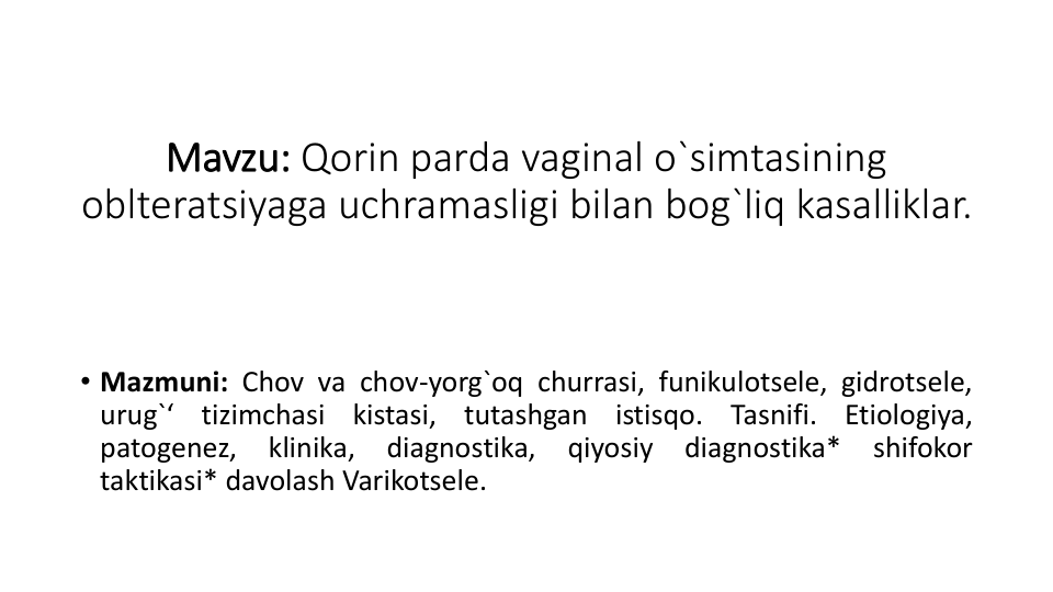 Mavzu: Qorin parda vaginal o`simtasining 
oblteratsiyaga uchramasligi bilan bog`liq kasalliklar.
• Mazmuni: Chov va chov-yorg`oq churrasi, funikulotsele, gidrotsele,
urug`‘
tizimchasi
kistasi,
tutashgan
istisqo.
Tasnifi.
Etiologiya,
patogenez,
klinika,
diagnostika,
qiyosiy
diagnostika*
shifokor
taktikasi* davolash Varikotsele.
