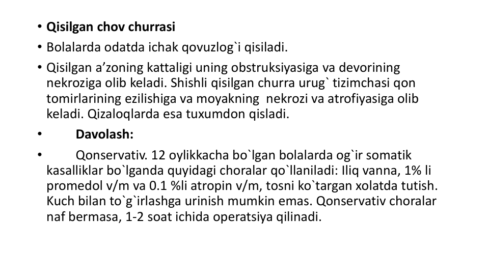 • Qisilgan chov churrasi
• Bolalarda odatda ichak qovuzlog`i qisiladi.
• Qisilgan a’zoning kattaligi uning obstruksiyasiga va devorining 
nekroziga olib keladi. Shishli qisilgan churra urug` tizimchasi qon 
tomirlarining ezilishiga va moyakning  nekrozi va atrofiyasiga olib 
keladi. Qizaloqlarda esa tuxumdon qisladi.
•
Davolash:
•
Qonservativ. 12 oylikkacha bo`lgan bolalarda og`ir somatik 
kasalliklar bo`lganda quyidagi choralar qo`llaniladi: Iliq vanna, 1% li 
promedol v/m va 0.1 %li atropin v/m, tosni ko`targan xolatda tutish. 
Kuch bilan to`g`irlashga urinish mumkin emas. Qonservativ choralar 
naf bermasa, 1-2 soat ichida operatsiya qilinadi.
