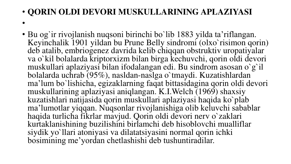 • QORIN OLDI DEVORI MUSKULLARINING APLAZIYASI
•
• Bu og`ir rivojlanish nuqsoni birinchi bo`lib 1883 yilda ta’riflangan. 
Keyinchalik 1901 yildan bu Prune Belly sindromi (olxo`risimon qorin) 
deb atalib, embriogenez davrida kelib chiqqan obstruktiv uropatiyalar 
va o`kil bolalarda kriptorxizm bilan birga kechuvchi, qorin oldi devori 
muskullari aplaziyasi bilan ifodalangan edi. Bu sindrom asosan o`g`il 
bolalarda uchrab (95%), nasldan-naslga o`tmaydi. Kuzatishlardan 
ma’lum bo`lishicha, egizaklarning faqat bittasidagina qorin oldi devori 
muskullarining aplaziyasi aniqlangan. K.I.Welch (1969) shaxsiy 
kuzatishlari natijasida qorin muskullari aplaziyasi haqida ko`plab 
ma’lumotlar yiqqan. Nuqsonlar rivojlanishiga olib keluvchi sabablar 
haqida turlicha fikrlar mavjud. Qorin oldi devori nerv o`zaklari 
kurtaklanishining buzilishini birlamchi deb hisoblovchi mualliflar 
siydik yo`llari atoniyasi va dilatatsiyasini normal qorin ichki 
bosimining me’yordan chetlashishi deb tushuntiradilar.
