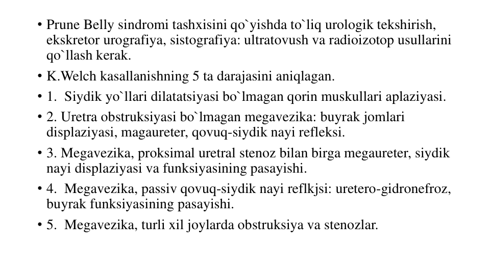 • Prune Belly sindromi tashxisini qo`yishda to`liq urologik tekshirish, 
ekskretor urografiya, sistografiya: ultratovush va radioizotop usullarini 
qo`llash kerak.
• K.Welch kasallanishning 5 ta darajasini aniqlagan.
• 1.  Siydik yo`llari dilatatsiyasi bo`lmagan qorin muskullari aplaziyasi.
• 2. Uretra obstruksiyasi bo`lmagan megavezika: buyrak jomlari 
displaziyasi, magaureter, qovuq-siydik nayi refleksi.
• 3. Megavezika, proksimal uretral stenoz bilan birga megaureter, siydik 
nayi displaziyasi va funksiyasining pasayishi.
• 4.  Megavezika, passiv qovuq-siydik nayi reflkjsi: uretero-gidronefroz, 
buyrak funksiyasining pasayishi.
• 5.  Megavezika, turli xil joylarda obstruksiya va stenozlar. 
