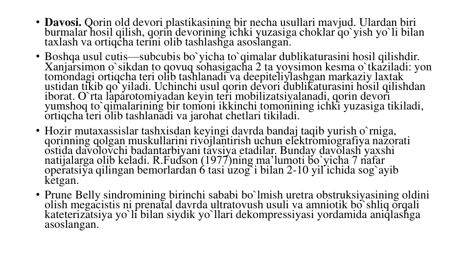 • Davosi. Qorin old devori plastikasining bir necha usullari mavjud. Ulardan biri 
burmalar hosil qilish, qorin devorining ichki yuzasiga choklar qo`yish yo`li bilan 
taxlash va ortiqcha terini olib tashlashga asoslangan.
• Boshqa usul cutis—subcubis bo`yicha to`qimalar dublikaturasini hosil qilishdir. 
Xanjarsimon o`sikdan to qovuq sohasigacha 2 ta yoysimon kesma o`tkaziladi: yon 
tomondagi ortiqcha teri olib tashlanadi va deepiteliylashgan markaziy laxtak 
ustidan tikib qo`yiladi. Uchinchi usul qorin devori dublikaturasini hosil qilishdan 
iborat. O`rta laparotomiyadan keyin teri mobilizatsiyalanadi, qorin devori 
yumshoq to`qimalarining bir tomoni ikkinchi tomonining ichki yuzasiga tikiladi, 
ortiqcha teri olib tashlanadi va jarohat chetlari tikiladi.
• Hozir mutaxassislar tashxisdan keyingi davrda bandaj taqib yurish o`rniga, 
qorinning qolgan muskullarini rivojlantirish uchun elektromiografiya nazorati 
ostida davolovchi badantarbiyani tavsiya etadilar. Bunday davolash yaxshi 
natijalarga olib keladi. R.Fudson (1977)ning ma’lumoti bo`yicha 7 nafar 
operatsiya qilingan bemorlardan 6 tasi uzog`i bilan 2-10 yil ichida sog`ayib 
ketgan.
• Prune Belly sindromining birinchi sababi bo`lmish uretra obstruksiyasining oldini 
olish megacistis ni prenatal davrda ultratovush usuli va amniotik bo`shliq orqali 
kateterizatsiya yo`li bilan siydik yo`llari dekompressiyasi yordamida aniqlashga 
asoslangan.
