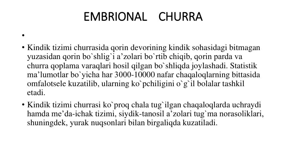 EMBRIONAL    CHURRA
•
• Kindik tizimi churrasida qorin devorining kindik sohasidagi bitmagan 
yuzasidan qorin bo`shlig`i a’zolari bo`rtib chiqib, qorin parda va 
churra qoplama varaqlari hosil qilgan bo`shliqda joylashadi. Statistik 
ma’lumotlar bo`yicha har 3000-10000 nafar chaqaloqlarning bittasida 
omfalotsele kuzatilib, ularning ko`pchiligini o`g`il bolalar tashkil 
etadi.
• Kindik tizimi churrasi ko`proq chala tug`ilgan chaqaloqlarda uchraydi 
hamda me’da-ichak tizimi, siydik-tanosil a’zolari tug`ma norasoliklari, 
shuningdek, yurak nuqsonlari bilan birgaliqda kuzatiladi.

