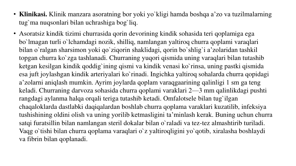 • Klinikasi. Klinik manzara asoratning bor yoki yo`kligi hamda boshqa a’zo va tuzilmalarning 
tug`ma nuqsonlari bilan uchrashiga bog`liq.
• Asoratsiz kindik tizimi churrasida qorin devorining kindik sohasida teri qoplamiga ega 
bo`lmagan turli o`lchamdagi nozik, shilliq, namlangan yaltiroq churra qoplami varaqlari 
bilan o`ralgan sharsimon yoki qo`ziqorin shaklidagi, qorin bo`shlig`i a’zolaridan tashkil 
topgan churra ko`zga tashlanadi. Churraning yuqori qismida uning varaqlari bilan tutashib 
ketgan kesilgan kindik qoddig`ining qismi va kindik venasi ko`rinsa, uning pastki qismida 
esa juft joylashgan kindik arteriyalari ko`rinadi. Ingichka yaltiroq sohalarda churra qopidagi 
a’zolarni aniqlash mumkin. Ayrim joylarda qoplam varaqgaarining qalinligi 1 sm ga teng 
keladi. Churraning darvoza sohasida churra qoplami varaklari 2—3 mm qalinlikdagi pushti 
rangdagi aylanma halqa orqali teriga tutashib ketadi. Omfalotsele bilan tug`ilgan 
chaqaloklarda dastlabki daqiqalardan boshlab churra qoplama varaklari kuzatilib, infeksiya 
tushishining oldini olish va uning yorilib ketmasligini ta’minlash kerak. Buning uchun churra 
satqi furatsillin bilan namlangan steril dokalar bilan o`raladi va tez-tez almashtirib turiladi. 
Vaqg o`tishi bilan churra qoplama varaqlari o`z yaltiroqligini yo`qotib, xiralasha boshlaydi 
va fibrin bilan qoplanadi.
