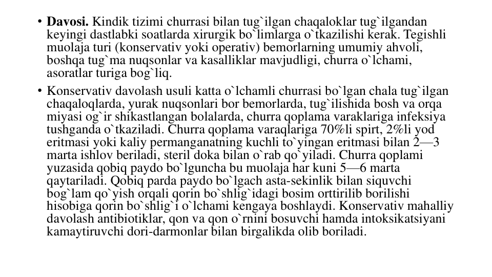 • Davosi. Kindik tizimi churrasi bilan tug`ilgan chaqaloklar tug`ilgandan 
keyingi dastlabki soatlarda xirurgik bo`limlarga o`tkazilishi kerak. Tegishli 
muolaja turi (konservativ yoki operativ) bemorlarning umumiy ahvoli, 
boshqa tug`ma nuqsonlar va kasalliklar mavjudligi, churra o`lchami, 
asoratlar turiga bog`liq.
• Konservativ davolash usuli katta o`lchamli churrasi bo`lgan chala tug`ilgan 
chaqaloqlarda, yurak nuqsonlari bor bemorlarda, tug`ilishida bosh va orqa 
miyasi og`ir shikastlangan bolalarda, churra qoplama varaklariga infeksiya 
tushganda o`tkaziladi. Churra qoplama varaqlariga 70%li spirt, 2%li yod 
eritmasi yoki kaliy permanganatning kuchli to`yingan eritmasi bilan 2—3 
marta ishlov beriladi, steril doka bilan o`rab qo`yiladi. Churra qoplami 
yuzasida qobiq paydo bo`lguncha bu muolaja har kuni 5—6 marta 
qaytariladi. Qobiq parda paydo bo`lgach asta-sekinlik bilan siquvchi 
bog`lam qo`yish orqali qorin bo`shlig`idagi bosim orttirilib borilishi 
hisobiga qorin bo`shlig`i o`lchami kengaya boshlaydi. Konservativ mahalliy 
davolash antibiotiklar, qon va qon o`rnini bosuvchi hamda intoksikatsiyani 
kamaytiruvchi dori-darmonlar bilan birgalikda olib boriladi.
