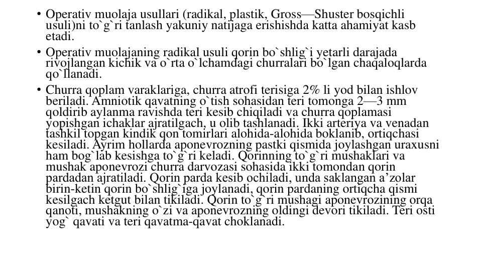 • Operativ muolaja usullari (radikal, plastik, Gross—Shuster bosqichli 
usuli)ni to`g`ri tanlash yakuniy natijaga erishishda katta ahamiyat kasb 
etadi.
• Operativ muolajaning radikal usuli qorin bo`shlig`i yetarli darajada 
rivojlangan kichik va o`rta o`lchamdagi churralari bo`lgan chaqaloqlarda 
qo`llanadi.
• Churra qoplam varaklariga, churra atrofi terisiga 2% li yod bilan ishlov 
beriladi. Amniotik qavatning o`tish sohasidan teri tomonga 2—3 mm 
qoldirib aylanma ravishda teri kesib chiqiladi va churra qoplamasi 
yopishgan ichaklar ajratilgach, u olib tashlanadi. Ikki arteriya va venadan 
tashkil topgan kindik qon tomirlari alohida-alohida boklanib, ortiqchasi 
kesiladi. Ayrim hollarda aponevrozning pastki qismida joylashgan uraxusni 
ham bog`lab kesishga to`g`ri keladi. Qorinning to`g`ri mushaklari va 
mushak aponevrozi churra darvozasi sohasida ikki tomondan qorin 
pardadan ajratiladi. Qorin parda kesib ochiladi, unda saklangan a’zolar 
birin-ketin qorin bo`shlig`iga joylanadi, qorin pardaning ortiqcha qismi 
kesilgach ketgut bilan tikiladi. Qorin to`g`ri mushagi aponevrozining orqa 
qanoti, mushakning o`zi va aponevrozning oldingi devori tikiladi. Teri osti 
yog` qavati va teri qavatma-qavat choklanadi.
