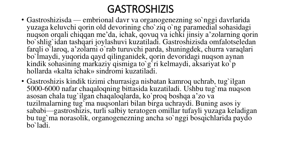 GASTROSHIZIS
• Gastroshizisda — embrional davr va organogenezning so`nggi davrlarida 
yuzaga keluvchi qorin old devorining cho`ziq o`ng paramedial sohasidagi 
nuqson orqali chiqqan me’da, ichak, qovuq va ichki jinsiy a’zolarning qorin 
bo`shlig`idan tashqari joylashuvi kuzatiladi. Gastroshizisda omfalotseledan 
farqli o`laroq, a’zolarni o`rab turuvchi parda, shuningdek, churra varaqlari 
bo`lmaydi, yuqorida qayd qilinganidek, qorin devoridagi nuqson aynan 
kindik sohasining markaziy qismiga to`g`ri kelmaydi, aksariyat ko`p 
hollarda «kalta ichak» sindromi kuzatiladi.
• Gastroshizis kindik tizimi churrasiga nisbatan kamroq uchrab, tug`ilgan 
5000-6000 nafar chaqaloqning bittasida kuzatiladi. Ushbu tug`ma nuqson 
asosan chala tug`ilgan chaqaloqlarda, ko`proq boshqa a’zo va 
tuzilmalarning tug`ma nuqsonlari bilan birga uchraydi. Buning asos iy 
sababi—gastroshizis, turli salbiy teratogen omillar tufayli yuzaga keladigan 
bu tug`ma norasolik, organogenezning ancha so`nggi bosqichlarida paydo 
bo`ladi.
